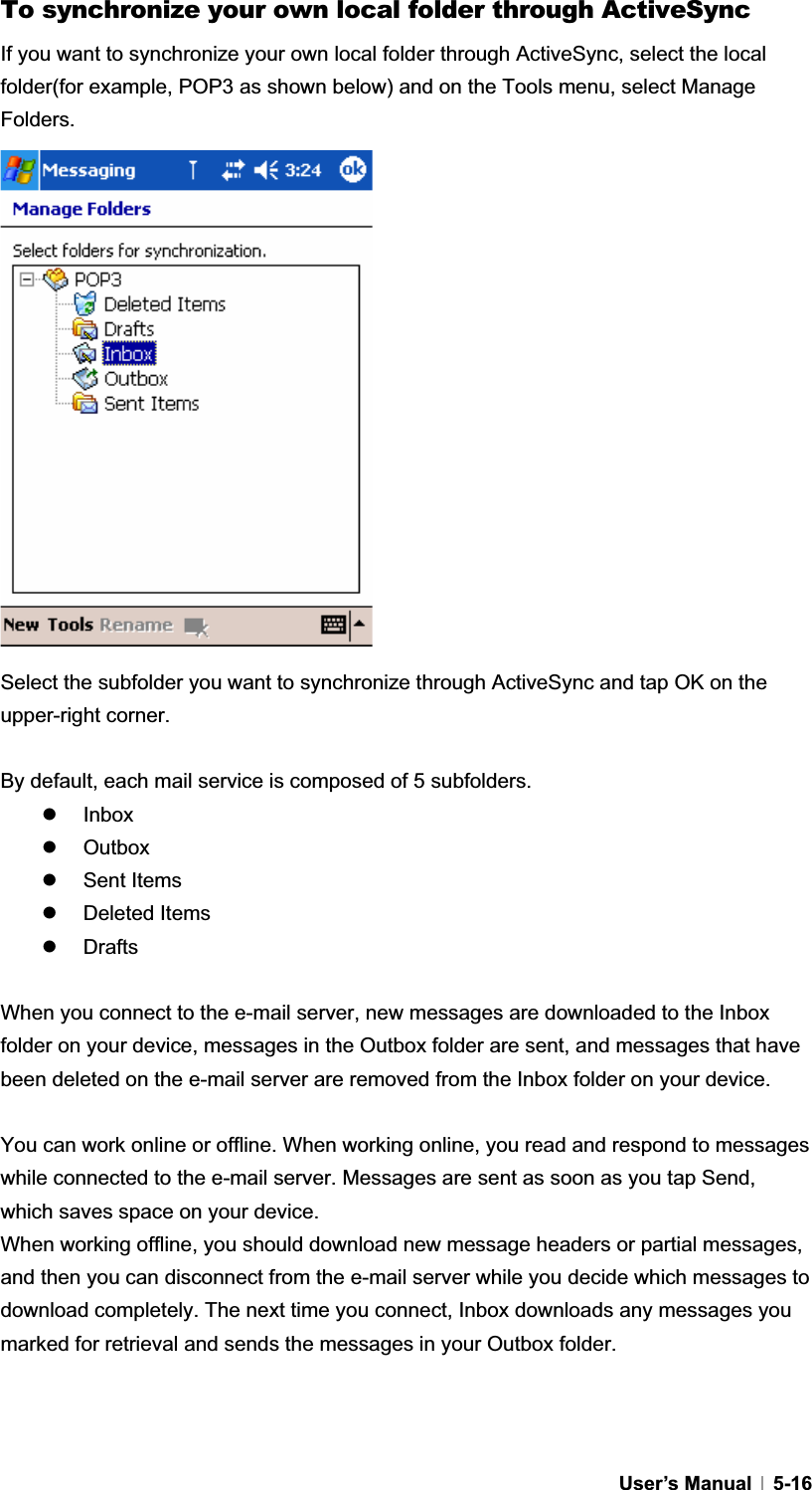 GUser’s Manual   5-16To synchronize your own local folder through ActiveSync If you want to synchronize your own local folder through ActiveSync, select the local folder(for example, POP3 as shown below) and on the Tools menu, select Manage Folders.  Select the subfolder you want to synchronize through ActiveSync and tap OK on the upper-right corner. By default, each mail service is composed of 5 subfolders. z Inbox z Outbox z Sent Items z Deleted Items z Drafts When you connect to the e-mail server, new messages are downloaded to the Inbox folder on your device, messages in the Outbox folder are sent, and messages that have been deleted on the e-mail server are removed from the Inbox folder on your device. You can work online or offline. When working online, you read and respond to messages while connected to the e-mail server. Messages are sent as soon as you tap Send, which saves space on your device. When working offline, you should download new message headers or partial messages, and then you can disconnect from the e-mail server while you decide which messages to download completely. The next time you connect, Inbox downloads any messages you marked for retrieval and sends the messages in your Outbox folder. G