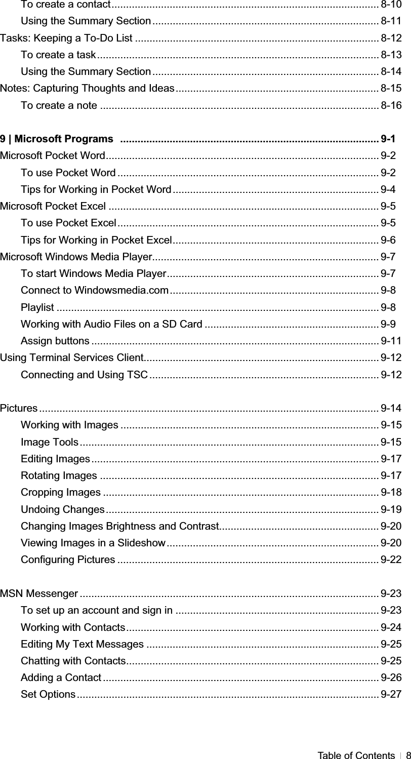 GTable of Contents  8To create a contact............................................................................................ 8-10 Using the Summary Section.............................................................................. 8-11 Tasks: Keeping a To-Do List .................................................................................... 8-12 To create a task................................................................................................. 8-13 Using the Summary Section.............................................................................. 8-14 Notes: Capturing Thoughts and Ideas...................................................................... 8-15To create a note ................................................................................................ 8-16 9 | Microsoft Programs ......................................................................................... 9-1 Microsoft Pocket Word.............................................................................................. 9-2 To use Pocket Word .......................................................................................... 9-2 Tips for Working in Pocket Word....................................................................... 9-4Microsoft Pocket Excel ............................................................................................. 9-5 To use Pocket Excel.......................................................................................... 9-5 Tips for Working in Pocket Excel....................................................................... 9-6 Microsoft Windows Media Player.............................................................................. 9-7To start Windows Media Player......................................................................... 9-7Connect to Windowsmedia.com........................................................................ 9-8 Playlist ............................................................................................................... 9-8 Working with Audio Files on a SD Card ............................................................ 9-9Assign buttons ................................................................................................... 9-11 Using Terminal Services Client................................................................................. 9-12Connecting and Using TSC ............................................................................... 9-12 Pictures ..................................................................................................................... 9-14Working with Images ......................................................................................... 9-15 Image Tools....................................................................................................... 9-15Editing Images................................................................................................... 9-17 Rotating Images ................................................................................................ 9-17 Cropping Images ............................................................................................... 9-18 Undoing Changes.............................................................................................. 9-19 Changing Images Brightness and Contrast....................................................... 9-20Viewing Images in a Slideshow......................................................................... 9-20Configuring Pictures .......................................................................................... 9-22 MSN Messenger ....................................................................................................... 9-23To set up an account and sign in ...................................................................... 9-23Working with Contacts....................................................................................... 9-24 Editing My Text Messages ................................................................................ 9-25 Chatting with Contacts....................................................................................... 9-25 Adding a Contact ............................................................................................... 9-26 Set Options........................................................................................................ 9-27