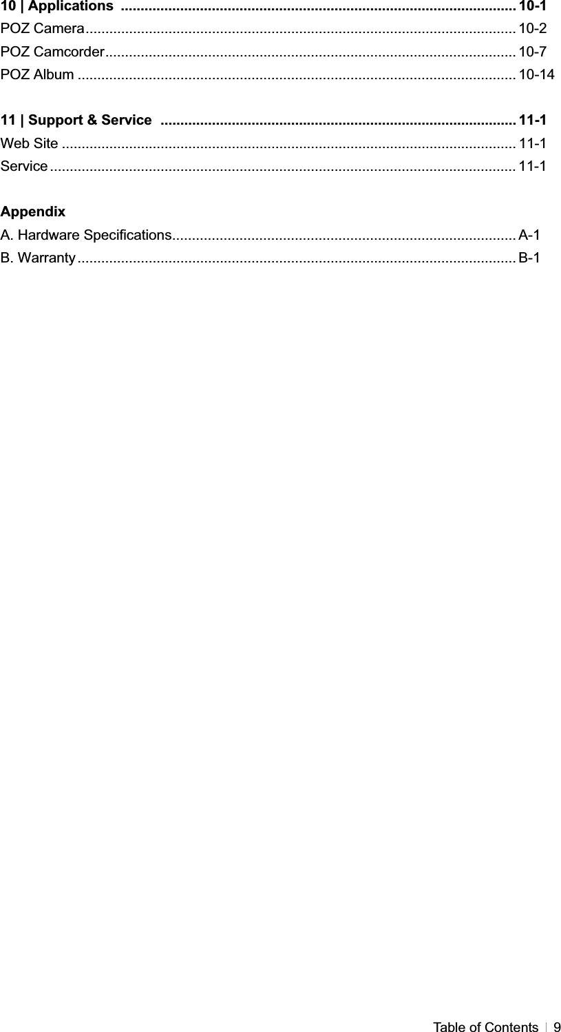 GTable of Contents  910 | Applications  .................................................................................................... 10-1 POZ Camera............................................................................................................. 10-2POZ Camcorder........................................................................................................ 10-7POZ Album ............................................................................................................... 10-14 11 | Support &amp; Service .......................................................................................... 11-1 Web Site ................................................................................................................... 11-1Service ...................................................................................................................... 11-1AppendixA. Hardware Specifications....................................................................................... A-1 B. Warranty ............................................................................................................... B-1 