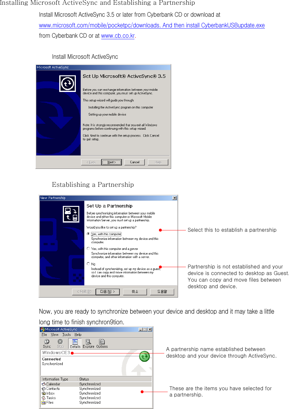 Installing Microsoft ActiveSync and Establishing a Partnership   Install Microsoft ActiveSync 3.5 or later from Cyberbank CD or download at www.microsoft.com/mobile/pocketpc/downloads. And then install CyberbankUSBupdate.exe from Cyberbank CD or at www.cb.co.kr.    Install Microsoft ActiveSync            Establishing a Partnership            Now, you are ready to synchronize between your device and desktop and it may take a little long time to finish synchron9tion.            Select this to establish a partnership Partnership is not established and your device is connected to desktop as Guest. You can copy and move files between desktop and device. A partnership name established between desktop and your device through ActiveSync. These are the items you have selected for a partnership. 