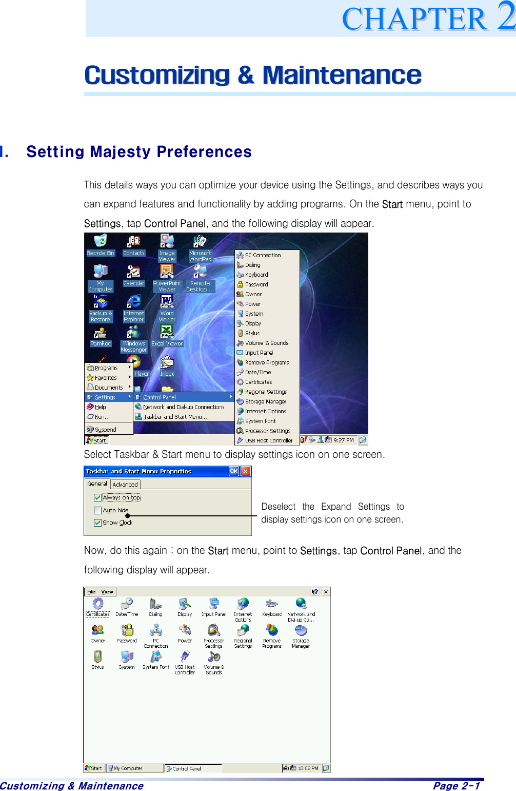 Customizing &amp; Maintenance  Page 2-1  CCuussttoommiizziinngg  &amp;&amp;  MMaaiinntteennaannccee    I.  Setting Majesty Preferences This details ways you can optimize your device using the Settings, and describes ways you can expand features and functionality by adding programs. On the Start menu, point to Settings, tap Control Panel, and the following display will appear.             Select Taskbar &amp; Start menu to display settings icon on one screen.     Now, do this again : on the Start menu, point to Settings, tap Control Panel, and the following display will appear.           CCHHAAPPTTEERR22Deselect  the  Expand  Settings  todisplay settings icon on one screen. 