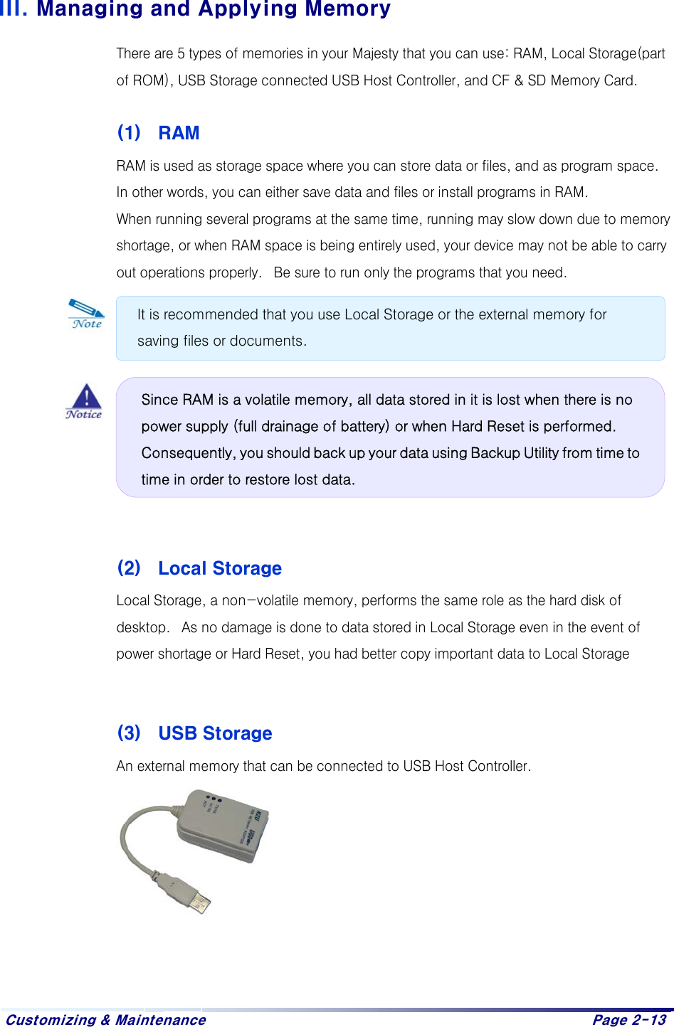  Customizing &amp; Maintenance    Page 2-13   III. Managing and Applying Memory There are 5 types of memories in your Majesty that you can use: RAM, Local Storage(part of ROM), USB Storage connected USB Host Controller, and CF &amp; SD Memory Card.  (1)  RAM RAM is used as storage space where you can store data or files, and as program space.  In other words, you can either save data and files or install programs in RAM.  When running several programs at the same time, running may slow down due to memory shortage, or when RAM space is being entirely used, your device may not be able to carry out operations properly.   Be sure to run only the programs that you need.            (2)  Local Storage Local Storage, a non-volatile memory, performs the same role as the hard disk of desktop.   As no damage is done to data stored in Local Storage even in the event of power shortage or Hard Reset, you had better copy important data to Local Storage    (3)  USB Storage An external memory that can be connected to USB Host Controller.          It is recommended that you use Local Storage or the external memory for saving files or documents. Since RAM is a volatile memory, all data stored in it is lost when there is no power supply (full drainage of battery) or when Hard Reset is performed. Consequently, you should back up your data using Backup Utility from time to time in order to restore lost data.  