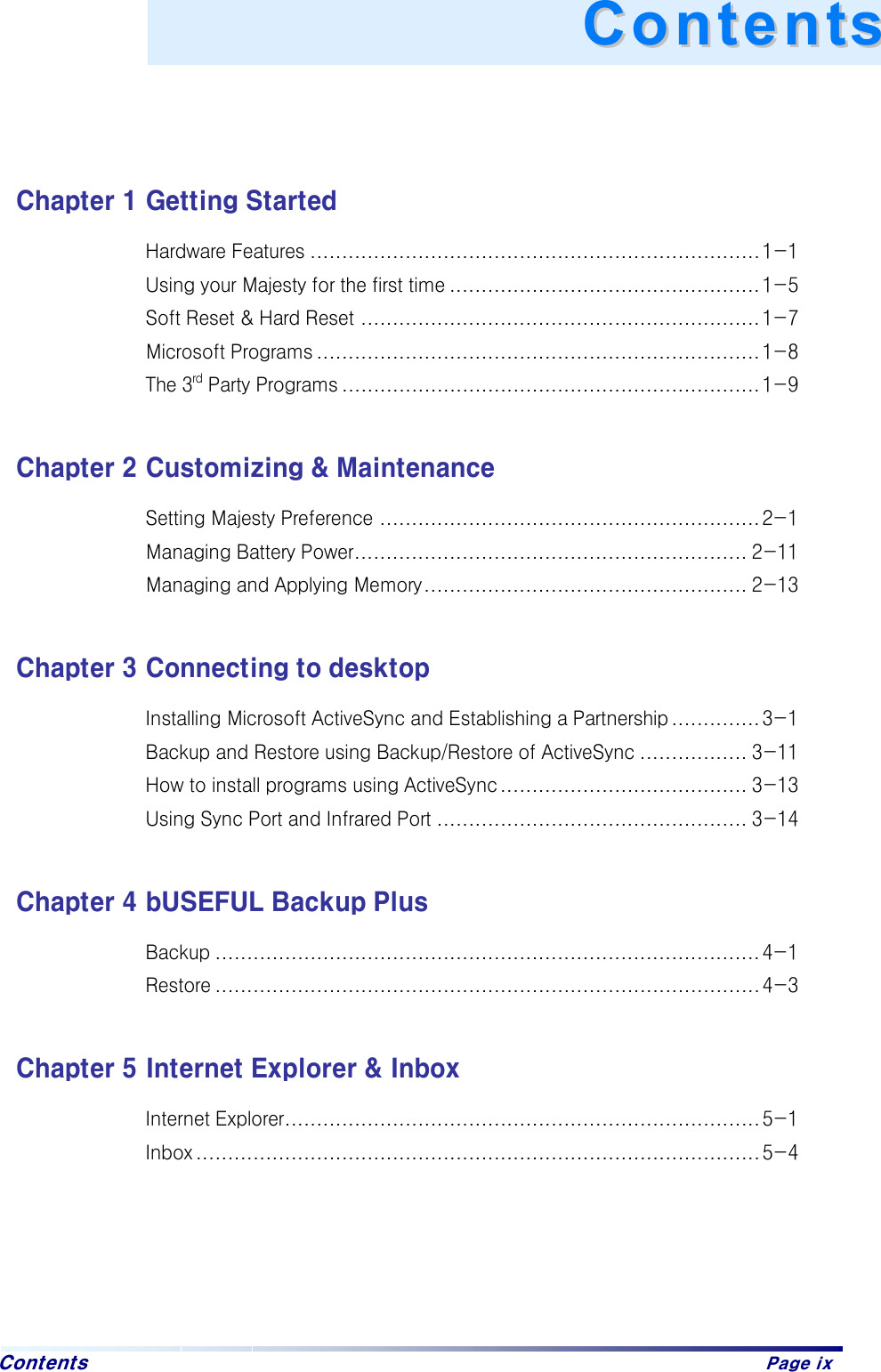  Contents   Page ix    Chapter 1 Getting Started Hardware Features ....................................................................... 1-1 Using your Majesty for the first time ................................................. 1-5 Soft Reset &amp; Hard Reset ............................................................... 1-7 Microsoft Programs ...................................................................... 1-8 The 3rd Party Programs ..................................................................1-9  Chapter 2 Customizing &amp; Maintenance Setting Majesty Preference ............................................................ 2-1 Managing Battery Power.............................................................. 2-11 Managing and Applying Memory................................................... 2-13  Chapter 3 Connecting to desktop Installing Microsoft ActiveSync and Establishing a Partnership .............. 3-1 Backup and Restore using Backup/Restore of ActiveSync ................. 3-11 How to install programs using ActiveSync....................................... 3-13 Using Sync Port and Infrared Port ................................................. 3-14  Chapter 4 bUSEFUL Backup Plus Backup ...................................................................................... 4-1 Restore ...................................................................................... 4-3  Chapter 5 Internet Explorer &amp; Inbox Internet Explorer........................................................................... 5-1 Inbox ......................................................................................... 5-4     CCoonntteennttss