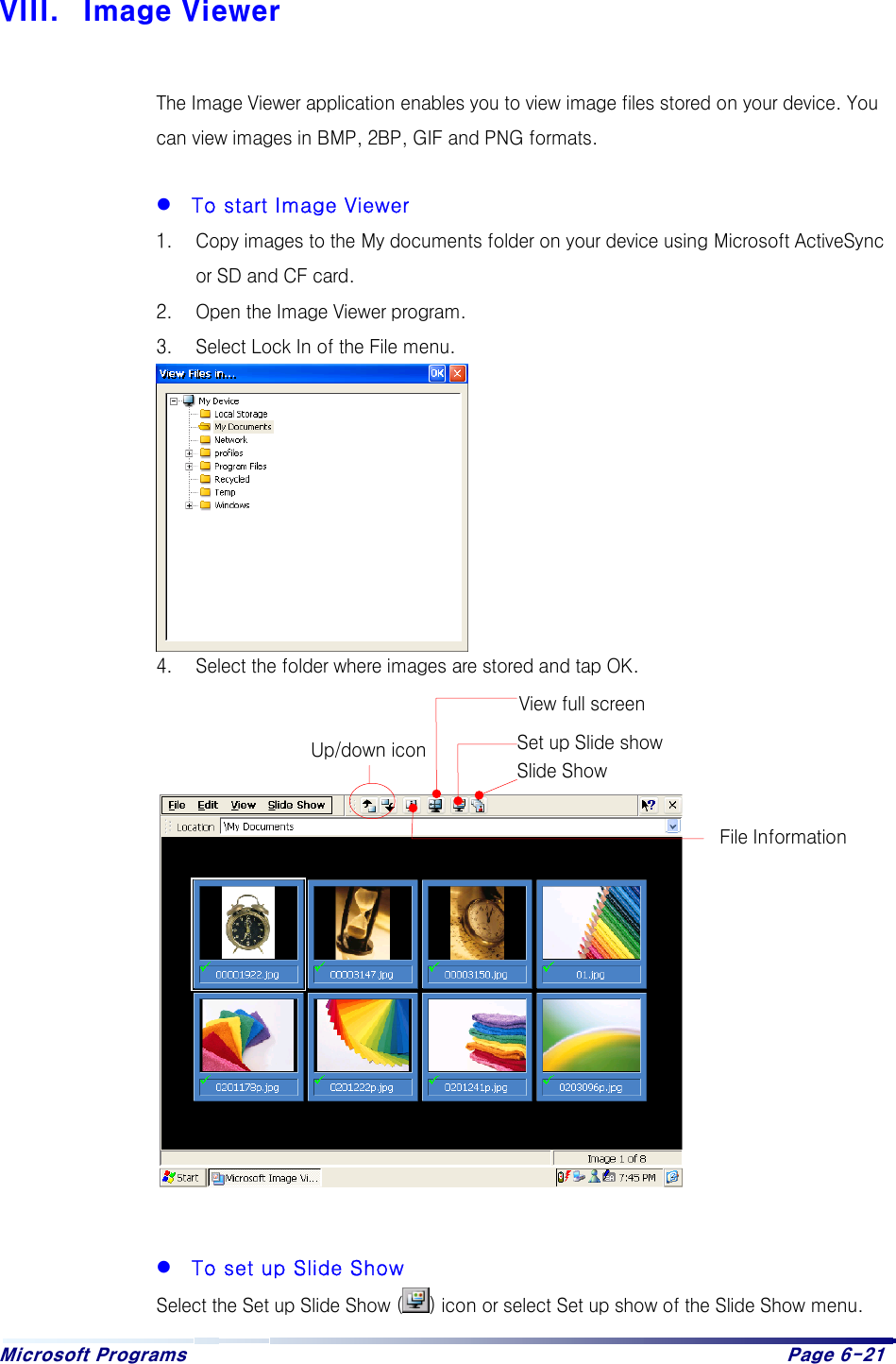 Microsoft Programs    Page 6-21   VIII.  Image Viewer  The Image Viewer application enables you to view image files stored on your device. You can view images in BMP, 2BP, GIF and PNG formats.    To start Image Viewer 1.  Copy images to the My documents folder on your device using Microsoft ActiveSync or SD and CF card. 2.  Open the Image Viewer program. 3.  Select Lock In of the File menu.         4.  Select the folder where images are stored and tap OK.                  To set up Slide Show Select the Set up Slide Show ( ) icon or select Set up show of the Slide Show menu. Slide Show View full screen File Information Set up Slide show Up/down icon