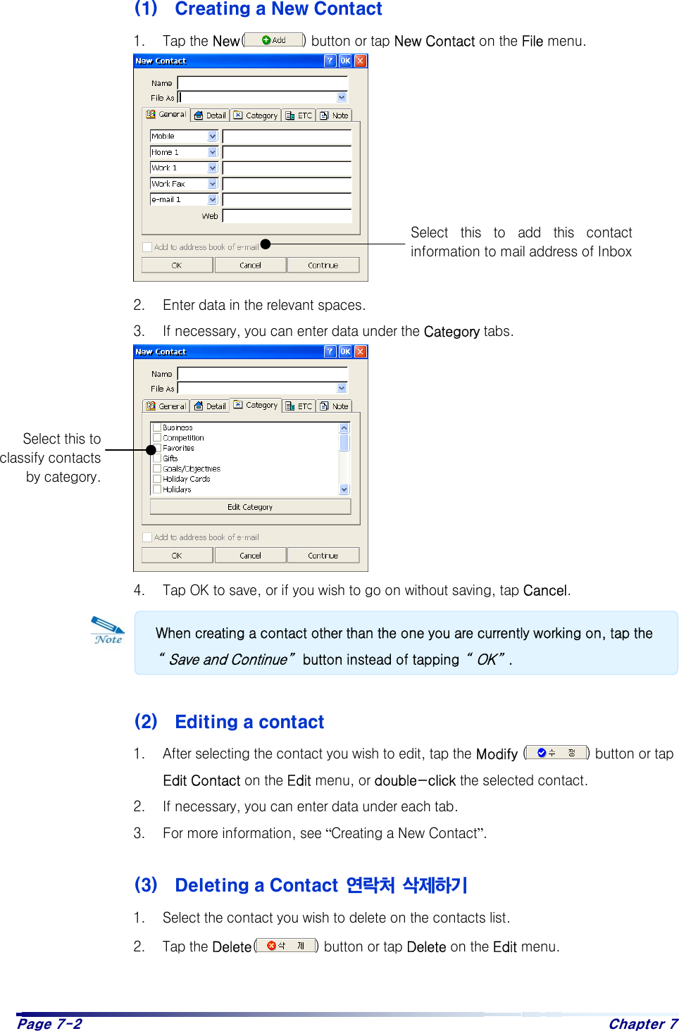 Page 7-2  Chapter 7 (1)  Creating a New Contact 1.  Tap the New() button or tap New Contact on the File menu.           2.  Enter data in the relevant spaces. 3.  If necessary, you can enter data under the Category tabs.         4.  Tap OK to save, or if you wish to go on without saving, tap Cancel.      (2)  Editing a contact 1.  After selecting the contact you wish to edit, tap the Modify ( ) button or tap Edit Contact on the Edit menu, or double-click the selected contact.  2.  If necessary, you can enter data under each tab. 3.  For more information, see “Creating a New Contact”.  (3)  Deleting a Contact  연락처  삭제하기 1.  Select the contact you wish to delete on the contacts list.  2.  Tap the Delete() button or tap Delete on the Edit menu.   Select this to classify contacts by category.Select  this  to  add  this  contactinformation to mail address of Inbox When creating a contact other than the one you are currently working on, tap the “Save and Continue” button instead of tapping “OK”.  