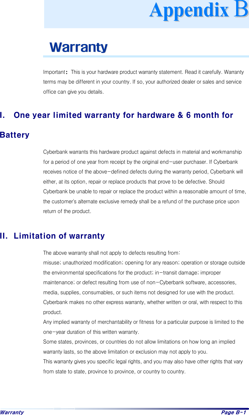 Warranty    Page B-1      WWaarrrraannttyy   Important: This is your hardware product warranty statement. Read it carefully. Warranty terms may be different in your country. If so, your authorized dealer or sales and service office can give you details.  I.  One year limited warranty for hardware &amp; 6 month for Battery Cyberbank warrants this hardware product against defects in material and workmanship for a period of one year from receipt by the original end-user purchaser. If Cyberbank receives notice of the above-defined defects during the warranty period, Cyberbank will either, at its option, repair or replace products that prove to be defective. Should Cyberbank be unable to repair or replace the product within a reasonable amount of time, the customer&apos;s alternate exclusive remedy shall be a refund of the purchase price upon return of the product.  II.  Limitation of warranty The above warranty shall not apply to defects resulting from: misuse; unauthorized modification; opening for any reason; operation or storage outside the environmental specifications for the product; in-transit damage; improper maintenance; or defect resulting from use of non-Cyberbank software, accessories, media, supplies, consumables, or such items not designed for use with the product. Cyberbank makes no other express warranty, whether written or oral, with respect to this product. Any implied warranty of merchantability or fitness for a particular purpose is limited to the one-year duration of this written warranty. Some states, provinces, or countries do not allow limitations on how long an implied warranty lasts, so the above limitation or exclusion may not apply to you. This warranty gives you specific legal rights, and you may also have other rights that vary from state to state, province to province, or country to country.   AAppppeennddiixx  BB