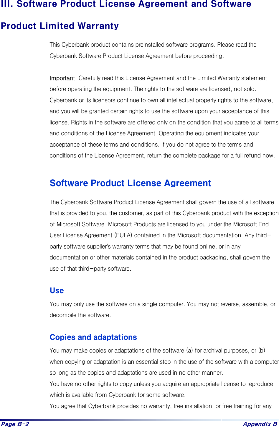 Page B-2  Appendix B III. Software Product License Agreement and Software Product Limited Warranty This Cyberbank product contains preinstalled software programs. Please read the Cyberbank Software Product License Agreement before proceeding.  Important: Carefully read this License Agreement and the Limited Warranty statement before operating the equipment. The rights to the software are licensed, not sold. Cyberbank or its licensors continue to own all intellectual property rights to the software, and you will be granted certain rights to use the software upon your acceptance of this license. Rights in the software are offered only on the condition that you agree to all terms and conditions of the License Agreement. Operating the equipment indicates your acceptance of these terms and conditions. If you do not agree to the terms and conditions of the License Agreement, return the complete package for a full refund now.  Software Product License Agreement The Cyberbank Software Product License Agreement shall govern the use of all software that is provided to you, the customer, as part of this Cyberbank product with the exception of Microsoft Software. Microsoft Products are licensed to you under the Microsoft End User License Agreement (EULA) contained in the Microsoft documentation. Any third-party software supplier&apos;s warranty terms that may be found online, or in any documentation or other materials contained in the product packaging, shall govern the use of that third-party software.  Use You may only use the software on a single computer. You may not reverse, assemble, or decompile the software.  Copies and adaptations You may make copies or adaptations of the software (a) for archival purposes, or (b) when copying or adaptation is an essential step in the use of the software with a computer so long as the copies and adaptations are used in no other manner. You have no other rights to copy unless you acquire an appropriate license to reproduce which is available from Cyberbank for some software. You agree that Cyberbank provides no warranty, free installation, or free training for any 