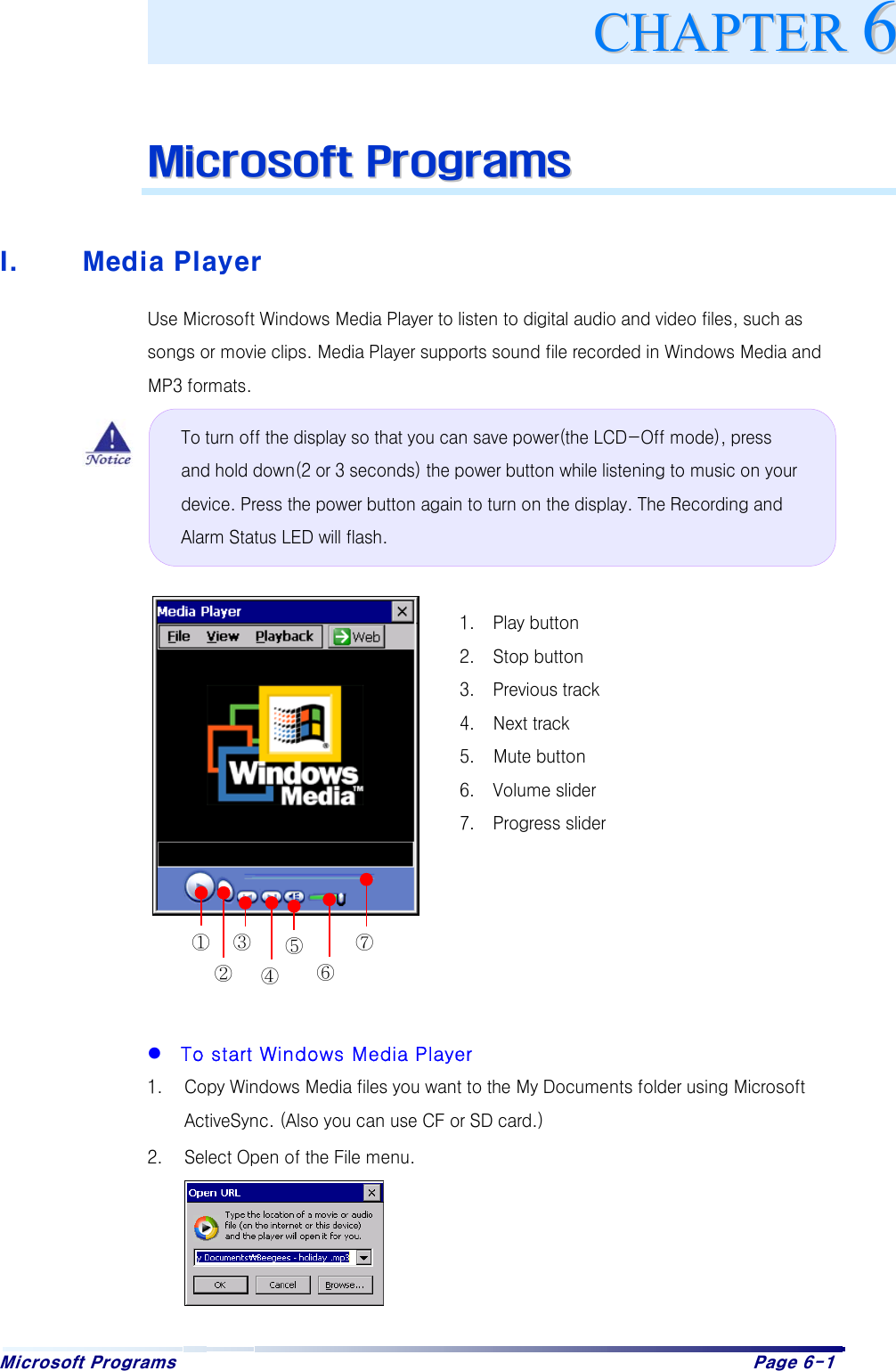 Microsoft Programs    Page 6-1     MMiiccrroossoofftt  PPrrooggrraammss   I.  Media Player Use Microsoft Windows Media Player to listen to digital audio and video files, such as songs or movie clips. Media Player supports sound file recorded in Windows Media and MP3 formats.                      To start Windows Media Player 1.  Copy Windows Media files you want to the My Documents folder using Microsoft ActiveSync. (Also you can use CF or SD card.) 2.  Select Open of the File menu.     CCHHAAPPTTEERR661.  Play button 2.  Stop button 3.  Previous track 4.  Next track 5.  Mute button 6.  Volume slider 7.  Progress slider ② ③ ④ ⑤ ⑥⑦① To turn off the display so that you can save power(the LCD-Off mode), press and hold down(2 or 3 seconds) the power button while listening to music on your device. Press the power button again to turn on the display. The Recording and Alarm Status LED will flash. 