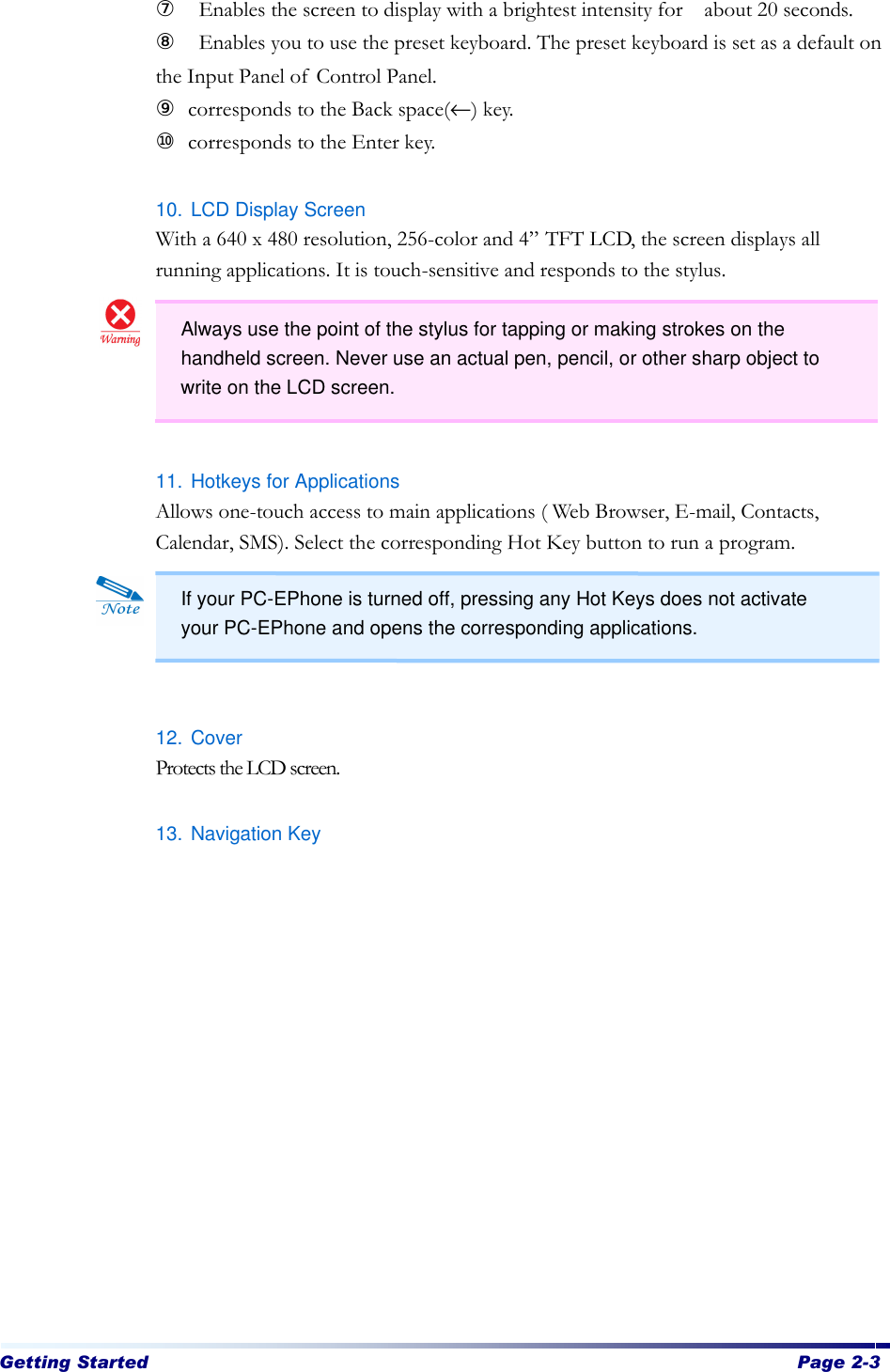 Getting Started  Page 2-3   ⑦  Enables the screen to display with a brightest intensity for  about 20 seconds. ⑧  Enables you to use the preset keyboard. The preset keyboard is set as a default on the Input Panel of Control Panel. ⑨ corresponds to the Back space(←) key. ⑩ corresponds to the Enter key.  10. LCD Display Screen   With a 640 x 480 resolution, 256-color and 4” TFT LCD, the screen displays all running applications. It is touch-sensitive and responds to the stylus.      11. Hotkeys for Applications   Allows one-touch access to main applications ( Web Browser, E-mail, Contacts, Calendar, SMS). Select the corresponding Hot Key button to run a program.     12. Cover Protects the LCD screen.  13. Navigation Key  Always use the point of the stylus for tapping or making strokes on the handheld screen. Never use an actual pen, pencil, or other sharp object to write on the LCD screen.  If your PC-EPhone is turned off, pressing any Hot Keys does not activate your PC-EPhone and opens the corresponding applications. 