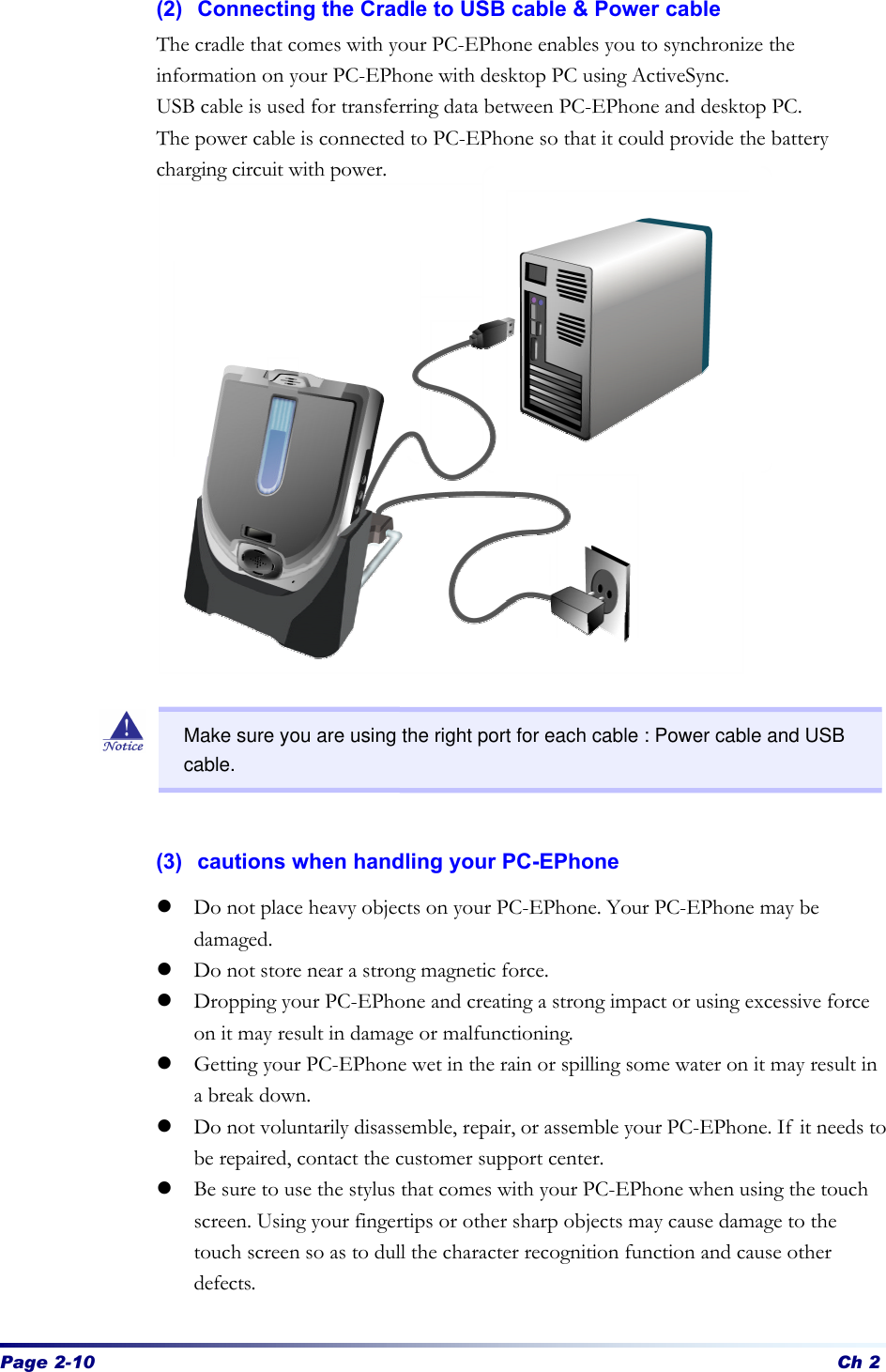 Page 2-10 Ch 2 (2) Connecting the Cradle to USB cable &amp; Power cable The cradle that comes with your PC-EPhone enables you to synchronize the information on your PC-EPhone with desktop PC using ActiveSync. USB cable is used for transferring data between PC-EPhone and desktop PC. The power cable is connected to PC-EPhone so that it could provide the battery charging circuit with power.                    (3) cautions when handling your PC-EPhone   l Do not place heavy objects on your PC-EPhone. Your PC-EPhone may be damaged.   l Do not store near a strong magnetic force.   l Dropping your PC-EPhone and creating a strong impact or using excessive force on it may result in damage or malfunctioning.   l Getting your PC-EPhone wet in the rain or spilling some water on it may result in a break down. l Do not voluntarily disassemble, repair, or assemble your PC-EPhone. If it needs to be repaired, contact the customer support center. l Be sure to use the stylus that comes with your PC-EPhone when using the touch screen. Using your fingertips or other sharp objects may cause damage to the touch screen so as to dull the character recognition function and cause other defects.  Make sure you are using the right port for each cable : Power cable and USB cable. 