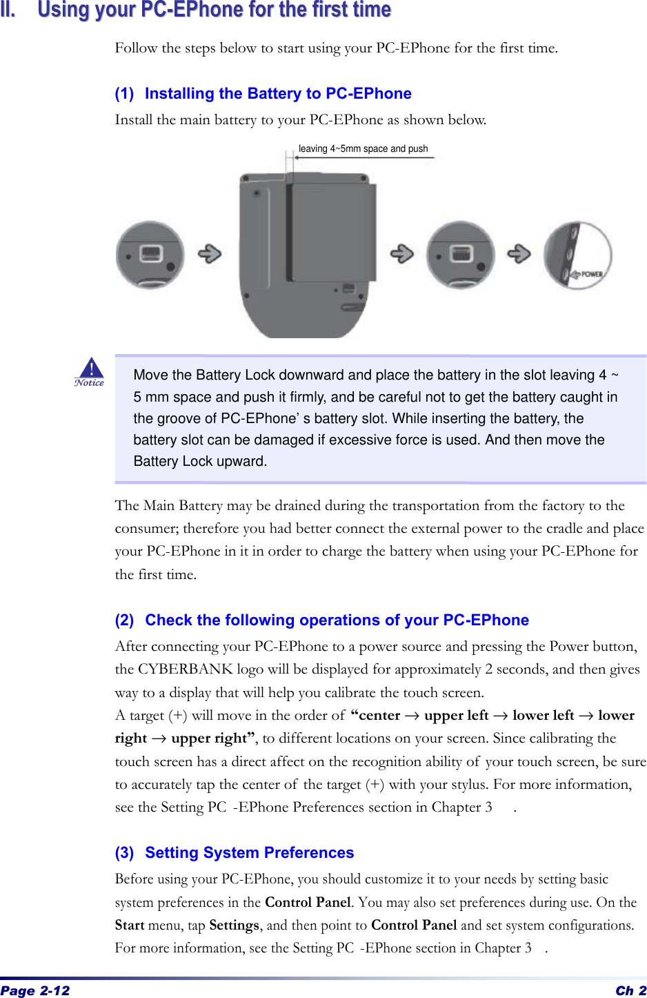 Page 2-12 Ch 2 IIII..  UUssiinngg  yyoouurr  PPCC--EEPPhhoonnee  ffoorr  tthhee  ffiirrsstt  ttiimmee  Follow the steps below to start using your PC-EPhone for the first time.  (1) Installing the Battery to PC-EPhone Install the main battery to your PC-EPhone as shown below.                   The Main Battery may be drained during the transportation from the factory to the consumer; therefore you had better connect the external power to the cradle and place your PC-EPhone in it in order to charge the battery when using your PC-EPhone for the first time.    (2) Check the following operations of your PC-EPhone   After connecting your PC-EPhone to a power source and pressing the Power button, the CYBERBANK logo will be displayed for approximately 2 seconds, and then gives way to a display that will help you calibrate the touch screen.   A target (+) will move in the order of “center → upper left → lower left → lower right → upper right”, to different locations on your screen. Since calibrating the touch screen has a direct affect on the recognition ability of your touch screen, be sure to accurately tap the center of the target (+) with your stylus. For more information, see the Setting PC -EPhone Preferences section in Chapter 3 .  (3) Setting System Preferences Before using your PC-EPhone, you should customize it to your needs by setting basic system preferences in the Control Panel. You may also set preferences during use. On the Start menu, tap Settings, and then point to Control Panel and set system configurations. For more information, see the Setting PC -EPhone section in Chapter 3.   Move the Battery Lock downward and place the battery in the slot leaving 4 ~ 5 mm space and push it firmly, and be careful not to get the battery caught in the groove of PC-EPhone’s battery slot. While inserting the battery, the battery slot can be damaged if excessive force is used. And then move the Battery Lock upward. leaving 4~5mm space and push 