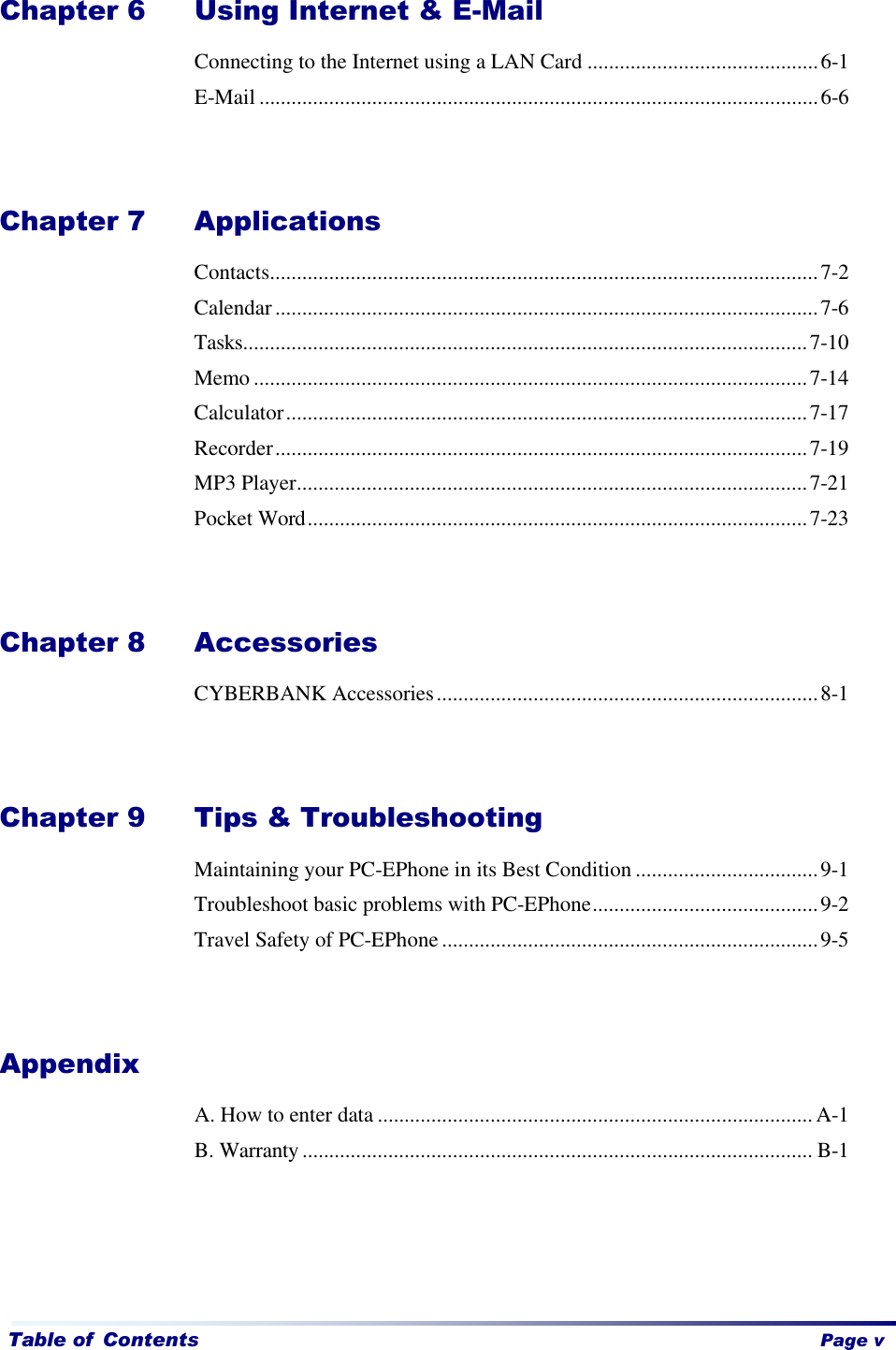   Table of Contents    Page v Chapter 6   Using Internet &amp; E-Mail Connecting to the Internet using a LAN Card ...........................................6-1 E-Mail ........................................................................................................6-6   Chapter 7   Applications Contacts......................................................................................................7-2 Calendar .....................................................................................................7-6 Tasks.........................................................................................................7-10 Memo .......................................................................................................7-14 Calculator.................................................................................................7-17 Recorder...................................................................................................7-19 MP3 Player...............................................................................................7-21 Pocket Word.............................................................................................7-23   Chapter 8 Accessories CYBERBANK Accessories.......................................................................8-1   Chapter 9   Tips &amp; Troubleshooting Maintaining your PC-EPhone in its Best Condition ..................................9-1 Troubleshoot basic problems with PC-EPhone..........................................9-2 Travel Safety of PC-EPhone ......................................................................9-5   Appendix A. How to enter data ................................................................................. A-1 B. Warranty ............................................................................................... B-1     