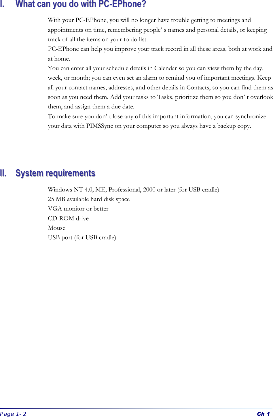  Page 1-2 Ch 1 II..  WWhhaatt  ccaann  yyoouu  ddoo  wwiitthh  PPCC--EEPPhhoonnee??  With your PC-EPhone, you will no longer have trouble getting to meetings and appointments on time, remembering people’s names and personal details, or keeping track of all the items on your to do list. PC-EPhone can help you improve your track record in all these areas, both at work and at home. You can enter all your schedule details in Calendar so you can view them by the day, week, or month; you can even set an alarm to remind you of important meetings. Keep all your contact names, addresses, and other details in Contacts, so you can find them as soon as you need them. Add your tasks to Tasks, prioritize them so you don’t overlook them, and assign them a due date. To make sure you don’t lose any of this important information, you can synchronize your data with PIMSSync on your computer so you always have a backup copy.      IIII..  SSyysstteemm  rreeqquuiirreemmeennttss  Windows NT 4.0, ME, Professional, 2000 or later (for USB cradle) 25 MB available hard disk space VGA monitor or better CD-ROM drive   Mouse USB port (for USB cradle)    