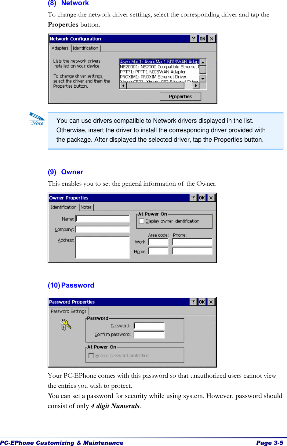  PC-EPhone Customizing &amp; Maintenance  Page 3-5   (8) Network To change the network driver settings, select the corresponding driver and tap the Properties button.             (9) Owner This enables you to set the general information of the Owner.         (10) Password          Your PC-EPhone comes with this password so that unauthorized users cannot view the entries you wish to protect. You can set a password for security while using system. However, password should consist of only 4 digit Numerals.     You can use drivers compatible to Network drivers displayed in the list. Otherwise, insert the driver to install the corresponding driver provided with the package. After displayed the selected driver, tap the Properties button. 