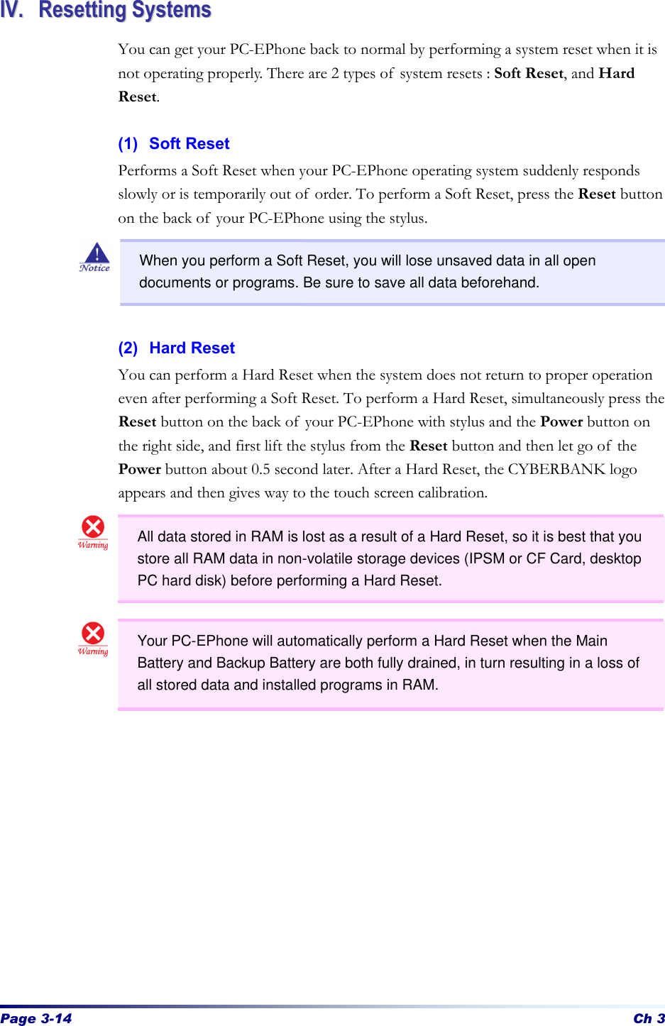 Page 3-14 Ch 3 IIVV..  RReesseettttiinngg  SSyysstteemmss  You can get your PC-EPhone back to normal by performing a system reset when it is not operating properly. There are 2 types of system resets : Soft Reset, and Hard Reset.    (1) Soft Reset Performs a Soft Reset when your PC-EPhone operating system suddenly responds slowly or is temporarily out of order. To perform a Soft Reset, press the Reset button on the back of your PC-EPhone using the stylus.       (2) Hard Reset You can perform a Hard Reset when the system does not return to proper operation even after performing a Soft Reset. To perform a Hard Reset, simultaneously press the Reset button on the back of your PC-EPhone with stylus and the Power button on the right side, and first lift the stylus from the Reset button and then let go of the Power button about 0.5 second later. After a Hard Reset, the CYBERBANK logo appears and then gives way to the touch screen calibration.            When you perform a Soft Reset, you will lose unsaved data in all open documents or programs. Be sure to save all data beforehand. All data stored in RAM is lost as a result of a Hard Reset, so it is best that you store all RAM data in non-volatile storage devices (IPSM or CF Card, desktop PC hard disk) before performing a Hard Reset. Your PC-EPhone will automatically perform a Hard Reset when the Main Battery and Backup Battery are both fully drained, in turn resulting in a loss of all stored data and installed programs in RAM. 