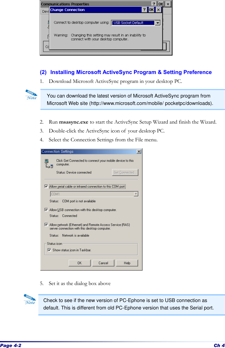 Page 4-2 Ch 4         (2) Installing Microsoft ActiveSync Program &amp; Setting Preference 1. Download Microsoft ActiveSync program in your desktop PC.     2. Run msasync.exe to start the ActiveSync Setup Wizard and finish the Wizard. 3. Double-click the ActiveSync icon of your desktop PC. 4. Select the Connection Settings from the File menu.                5. Set it as the dialog box above      You can download the latest version of Microsoft ActiveSync program from Microsoft Web site (http://www.microsoft.com/mobile/ pocketpc/downloads). Check to see if the new version of PC-Ephone is set to USB connection as default. This is different from old PC-Ephone version that uses the Serial port. 