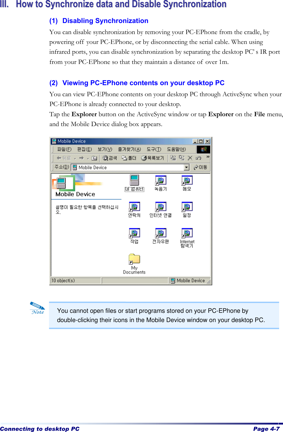 Connecting to desktop PC  Page 4-7   IIIIII..  HHooww  ttoo  SSyynncchhrroonniizzee  ddaattaa  aanndd  DDiissaabbllee  SSyynncchhrroonniizzaattiioonn  (1) Disabling Synchronization You can disable synchronization by removing your PC-EPhone from the cradle, by powering off your PC-EPhone, or by disconnecting the serial cable. When using infrared ports, you can disable synchronization by separating the desktop PC’s IR port from your PC-EPhone so that they maintain a distance of over 1m.  (2) Viewing PC-EPhone contents on your desktop PC You can view PC-EPhone contents on your desktop PC through ActiveSync when your PC-EPhone is already connected to your desktop. Tap the Explorer button on the ActiveSync window or tap Explorer on the File menu, and the Mobile Device dialog box appears.                          You cannot open files or start programs stored on your PC-EPhone by double-clicking their icons in the Mobile Device window on your desktop PC.   