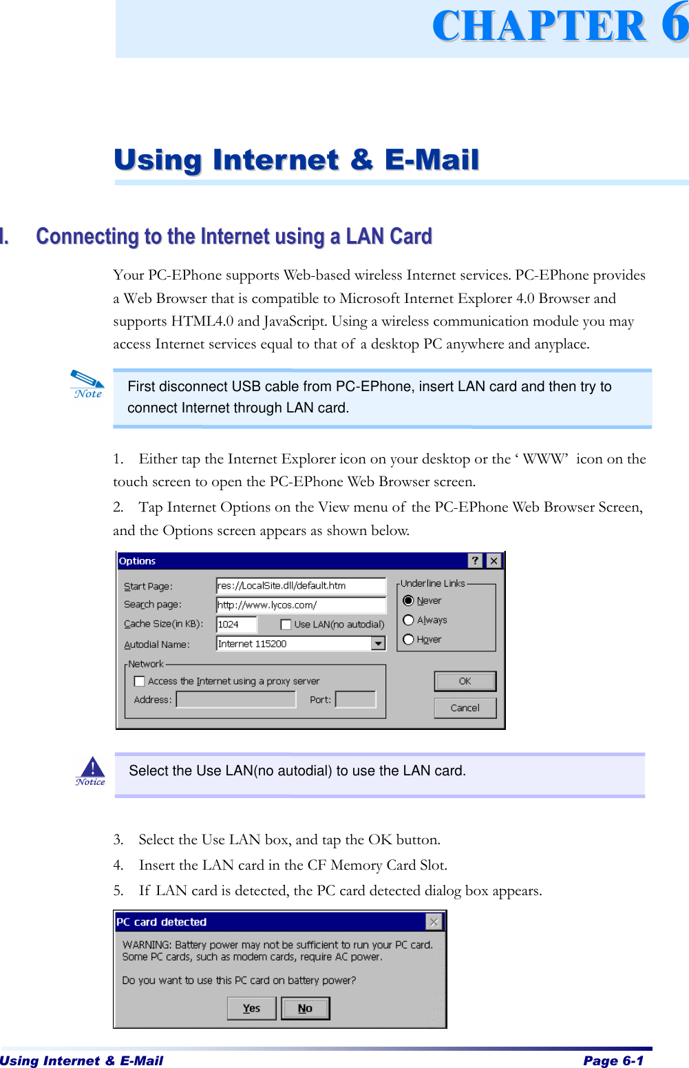 Using Internet &amp; E-Mail  Page 6-1      UUssiinngg  IInntteerrnneett  &amp;&amp;  EE--MMaaiill   II..  CCoonnnneeccttiinngg  ttoo  tthhee  IInntteerrnneett  uussiinngg  aa  LLAANN  CCaarrdd  Your PC-EPhone supports Web-based wireless Internet services. PC-EPhone provides a Web Browser that is compatible to Microsoft Internet Explorer 4.0 Browser and supports HTML4.0 and JavaScript. Using a wireless communication module you may access Internet services equal to that of a desktop PC anywhere and anyplace.         1. Either tap the Internet Explorer icon on your desktop or the ‘WWW’ icon on the touch screen to open the PC-EPhone Web Browser screen. 2. Tap Internet Options on the View menu of the PC-EPhone Web Browser Screen, and the Options screen appears as shown below.            3. Select the Use LAN box, and tap the OK button. 4. Insert the LAN card in the CF Memory Card Slot. 5. If LAN card is detected, the PC card detected dialog box appears.        CCHHAAPPTTEERR  66First disconnect USB cable from PC-EPhone, insert LAN card and then try to connect Internet through LAN card.   Select the Use LAN(no autodial) to use the LAN card. 