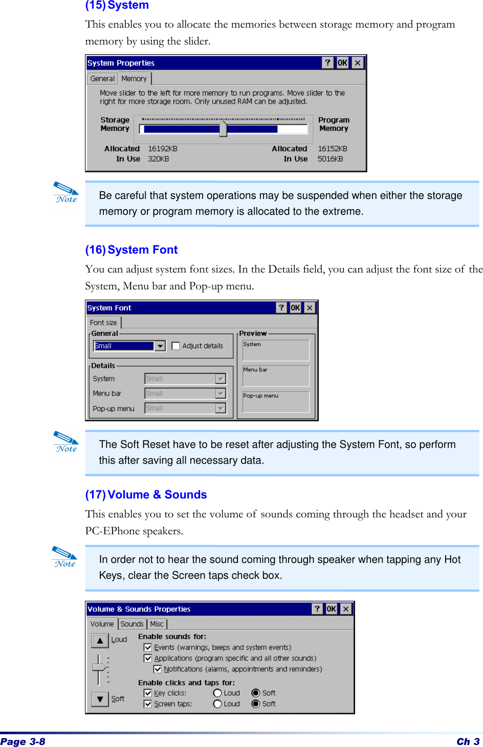 Page 3-8 Ch 3 (15) System This enables you to allocate the memories between storage memory and program memory by using the slider.             (16) System Font You can adjust system font sizes. In the Details field, you can adjust the font size of the System, Menu bar and Pop-up menu.           (17) Volume &amp; Sounds This enables you to set the volume of sounds coming through the headset and your PC-EPhone speakers.          In order not to hear the sound coming through speaker when tapping any Hot Keys, clear the Screen taps check box. Be careful that system operations may be suspended when either the storage memory or program memory is allocated to the extreme. The Soft Reset have to be reset after adjusting the System Font, so perform this after saving all necessary data. 