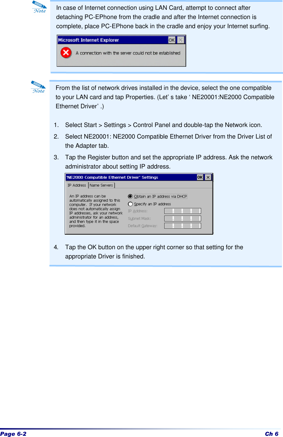 Page 6-2 Ch 6                            From the list of network drives installed in the device, select the one compatible to your LAN card and tap Properties. (Let’s take ‘NE20001:NE2000 Compatible Ethernet Driver’.)  1. Select Start &gt; Settings &gt; Control Panel and double-tap the Network icon. 2. Select NE20001: NE2000 Compatible Ethernet Driver from the Driver List of the Adapter tab. 3. Tap the Register button and set the appropriate IP address. Ask the network administrator about setting IP address.        4. Tap the OK button on the upper right corner so that setting for the appropriate Driver is finished. In case of Internet connection using LAN Card, attempt to connect after detaching PC-EPhone from the cradle and after the Internet connection is complete, place PC-EPhone back in the cradle and enjoy your Internet surfing. 