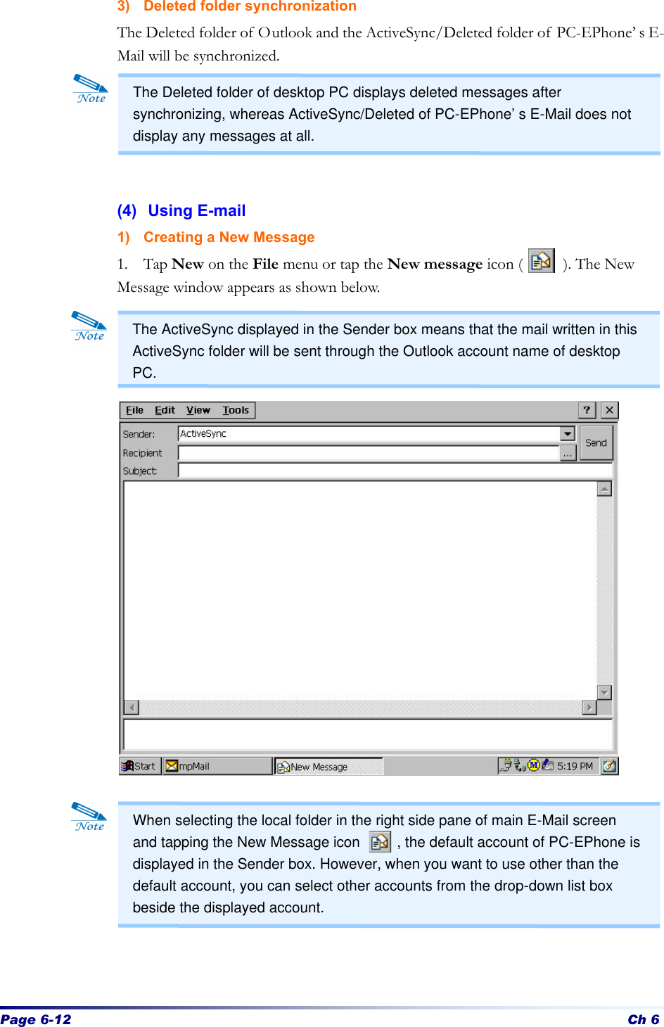 Page 6-12 Ch 6 3) Deleted folder synchronization The Deleted folder of Outlook and the ActiveSync/Deleted folder of PC-EPhone’s E-Mail will be synchronized.      (4) Using E-mail 1) Creating a New Message 1. Tap New on the File menu or tap the New message icon (     ). The New Message window appears as shown below.                           The Deleted folder of desktop PC displays deleted messages after synchronizing, whereas ActiveSync/Deleted of PC-EPhone’s E-Mail does not display any messages at all. The ActiveSync displayed in the Sender box means that the mail written in this ActiveSync folder will be sent through the Outlook account name of desktop PC. When selecting the local folder in the right side pane of main E-Mail screen and tapping the New Message icon     , the default account of PC-EPhone is displayed in the Sender box. However, when you want to use other than the default account, you can select other accounts from the drop-down list box beside the displayed account.  