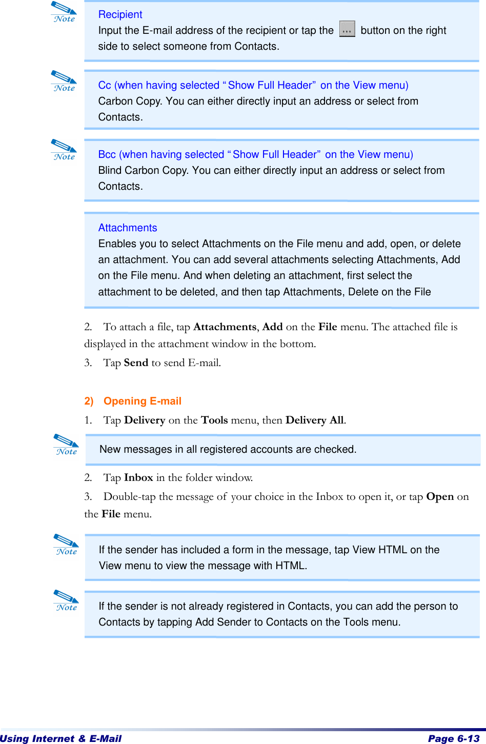 Using Internet &amp; E-Mail  Page 6-13                    2. To attach a file, tap Attachments, Add on the File menu. The attached file is displayed in the attachment window in the bottom. 3. Tap Send to send E-mail.    2) Opening E-mail 1. Tap Delivery on the Tools menu, then Delivery All.     2. Tap Inbox in the folder window.   3. Double-tap the message of your choice in the Inbox to open it, or tap Open on the File menu.           Recipient Input the E-mail address of the recipient or tap the     button on the right side to select someone from Contacts. Cc (when having selected “Show Full Header” on the View menu) Carbon Copy. You can either directly input an address or select from Contacts. Bcc (when having selected “Show Full Header” on the View menu) Blind Carbon Copy. You can either directly input an address or select from Contacts. Attachments Enables you to select Attachments on the File menu and add, open, or delete an attachment. You can add several attachments selecting Attachments, Add on the File menu. And when deleting an attachment, first select the attachment to be deleted, and then tap Attachments, Delete on the File menu. New messages in all registered accounts are checked. If the sender has included a form in the message, tap View HTML on the View menu to view the message with HTML. If the sender is not already registered in Contacts, you can add the person to Contacts by tapping Add Sender to Contacts on the Tools menu. 