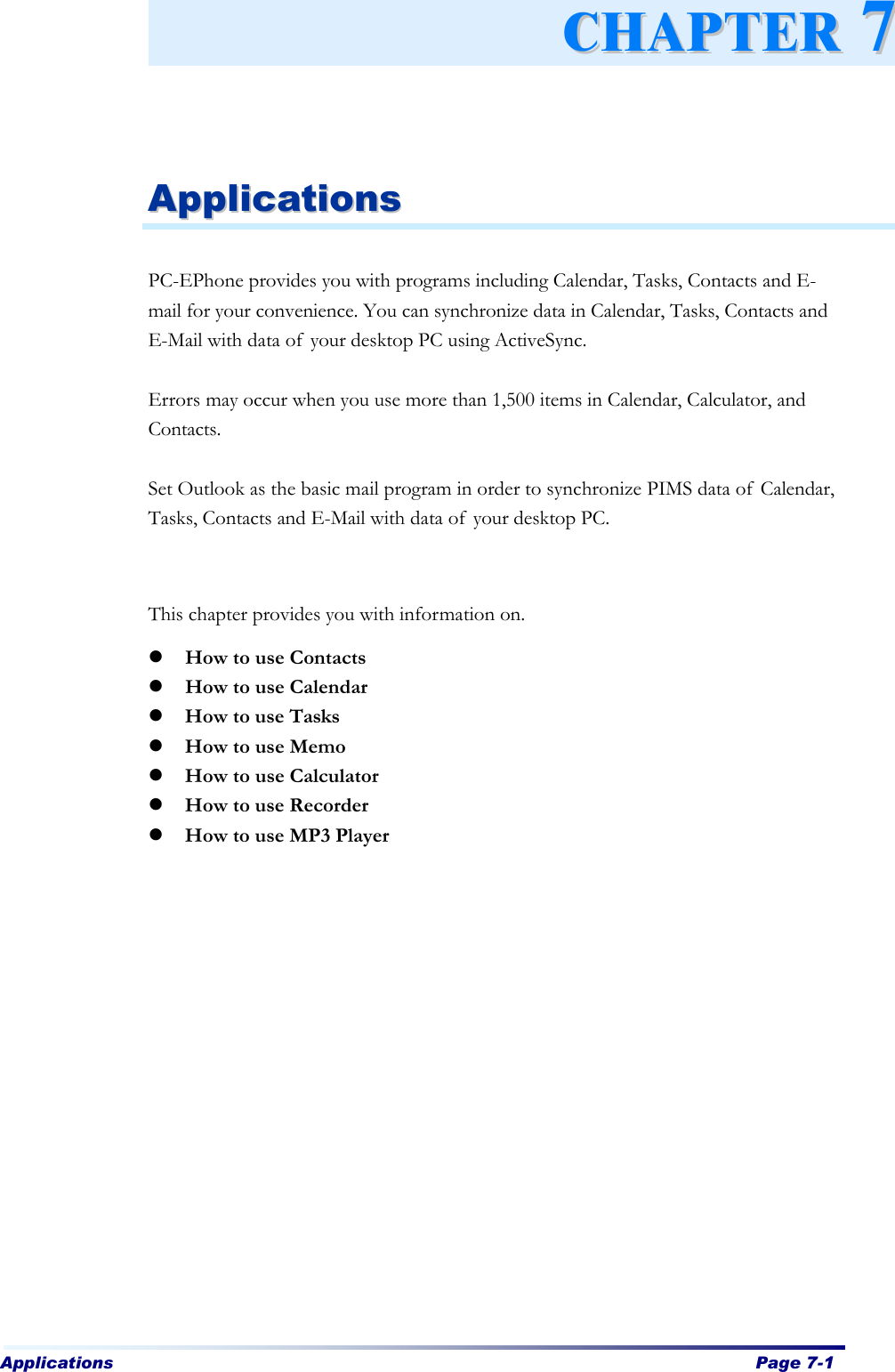 Applications  Page 7-1      AApppplliiccaattiioonnss   PC-EPhone provides you with programs including Calendar, Tasks, Contacts and E-mail for your convenience. You can synchronize data in Calendar, Tasks, Contacts and E-Mail with data of your desktop PC using ActiveSync.    Errors may occur when you use more than 1,500 items in Calendar, Calculator, and Contacts.  Set Outlook as the basic mail program in order to synchronize PIMS data of Calendar, Tasks, Contacts and E-Mail with data of your desktop PC.   This chapter provides you with information on.   l How to use Contacts l How to use Calendar l How to use Tasks l How to use Memo l How to use Calculator l How to use Recorder l How to use MP3 Player CCHHAAPPTTEERR  77