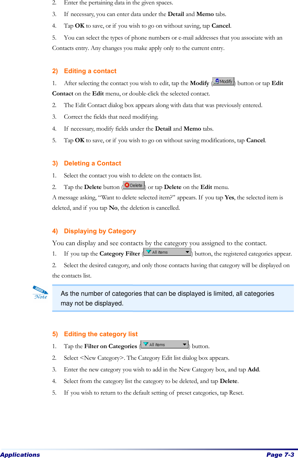 Applications  Page 7-3   2. Enter the pertaining data in the given spaces. 3. If necessary, you can enter data under the Detail and Memo tabs. 4. Tap OK to save, or if you wish to go on without saving, tap Cancel. 5. You can select the types of phone numbers or e-mail addresses that you associate with an Contacts entry. Any changes you make apply only to the current entry.  2) Editing a contact 1. After selecting the contact you wish to edit, tap the Modify ( ) button or tap Edit Contact on the Edit menu, or double-click the selected contact. 2. The Edit Contact dialog box appears along with data that was previously entered. 3. Correct the fields that need modifying. 4. If necessary, modify fields under the Detail and Memo tabs. 5. Tap OK to save, or if you wish to go on without saving modifications, tap Cancel.    3) Deleting a Contact 1. Select the contact you wish to delete on the contacts list.   2. Tap the Delete button ( ) or tap Delete on the Edit menu. A message asking, “Want to delete selected item?” appears. If you tap Yes, the selected item is deleted, and if you tap No, the deletion is cancelled.    4) Displaying by Category You can display and see contacts by the category you assigned to the contact.   1. If you tap the Category Filter ( ) button, the registered categories appear.   2. Select the desired category, and only those contacts having that category will be displayed on the contacts list.       5) Editing the category list 1. Tap the Filter on Categories ( ) button.   2. Select &lt;New Category&gt;. The Category Edit list dialog box appears.   3. Enter the new category you wish to add in the New Category box, and tap Add.   4. Select from the category list the category to be deleted, and tap Delete.   5. If you wish to return to the default setting of preset categories, tap Reset.     As the number of categories that can be displayed is limited, all categories may not be displayed. 