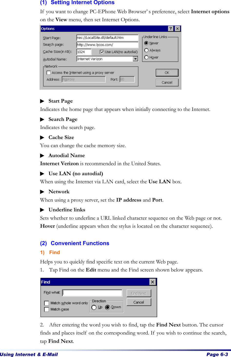 Using Internet &amp; E-Mail  Page 6-3   (1) Setting Internet Options If you want to change PC-EPhone Web Browser’s preference, select Internet options on the View menu, then set Internet Options.         ▶ Start Page Indicates the home page that appears when initially connecting to the Internet. ▶ Search Page   Indicates the search page. ▶ Cache Size You can change the cache memory size. ▶ Autodial Name Internet Verizon is recommended in the United States. ▶ Use LAN (no autodial) When using the Internet via LAN card, select the Use LAN box. ▶ Network When using a proxy server, set the IP address and Port. ▶ Underline links Sets whether to underline a URL linked character sequence on the Web page or not. Hover (underline appears when the stylus is located on the character sequence).  (2) Convenient Functions 1) Find Helps you to quickly find specific text on the current Web page.   1. Tap Find on the Edit menu and the Find screen shown below appears.        2. After entering the word you wish to find, tap the Find Next button. The cursor finds and places itself on the corresponding word. If you wish to continue the search, tap Find Next.   