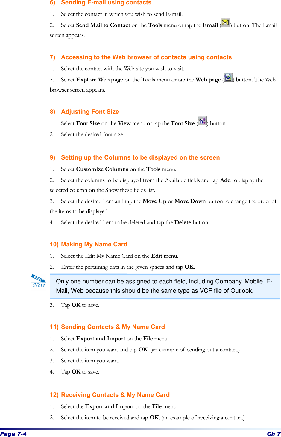 Page 7-4 Ch 7 6) Sending E-mail using contacts 1. Select the contact in which you wish to send E-mail. 2. Select Send Mail to Contact on the Tools menu or tap the Email ( ) button. The Email screen appears.  7) Accessing to the Web browser of contacts using contacts 1. Select the contact with the Web site you wish to visit. 2. Select Explore Web page on the Tools menu or tap the Web page ( ) button. The Web browser screen appears.  8) Adjusting Font Size 1. Select Font Size on the View menu or tap the Font Size ( ) button.   2. Select the desired font size.  9) Setting up the Columns to be displayed on the screen 1. Select Customize Columns on the Tools menu. 2. Select the columns to be displayed from the Available fields and tap Add to display the selected column on the Show these fields list. 3. Select the desired item and tap the Move Up or Move Down button to change the order of the items to be displayed. 4. Select the desired item to be deleted and tap the Delete button.  10) Making My Name Card 1. Select the Edit My Name Card on the Edit menu. 2. Enter the pertaining data in the given spaces and tap OK.   3. Tap OK to save.  11) Sending Contacts &amp; My Name Card 1. Select Export and Import on the File menu. 2. Select the item you want and tap OK. (an example of sending out a contact.) 3. Select the item you want. 4. Tap OK to save.  12) Receiving Contacts &amp; My Name Card 1. Select the Export and Import on the File menu. 2. Select the item to be received and tap OK. (an example of receiving a contact.) Only one number can be assigned to each field, including Company, Mobile, E-Mail, Web because this should be the same type as VCF file of Outlook. 