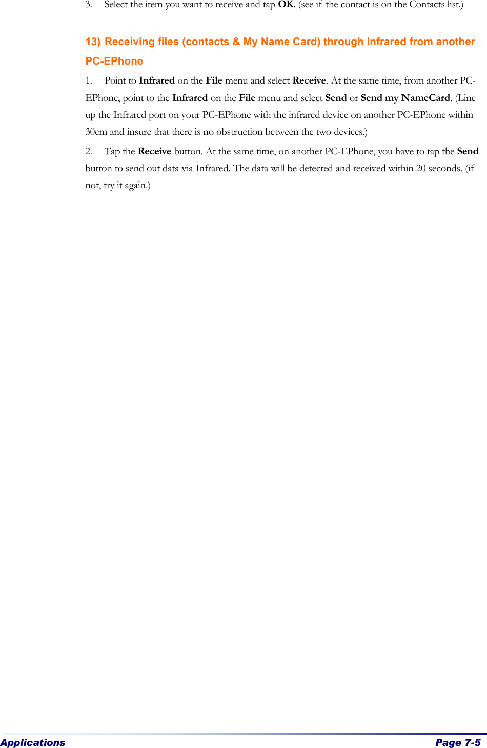 Applications  Page 7-5   3. Select the item you want to receive and tap OK. (see if the contact is on the Contacts list.)  13) Receiving files (contacts &amp; My Name Card) through Infrared from another PC-EPhone 1. Point to Infrared on the File menu and select Receive. At the same time, from another PC-EPhone, point to the Infrared on the File menu and select Send or Send my NameCard. (Line up the Infrared port on your PC-EPhone with the infrared device on another PC-EPhone within 30cm and insure that there is no obstruction between the two devices.) 2. Tap the Receive button. At the same time, on another PC-EPhone, you have to tap the Send button to send out data via Infrared. The data will be detected and received within 20 seconds. (if not, try it again.) 