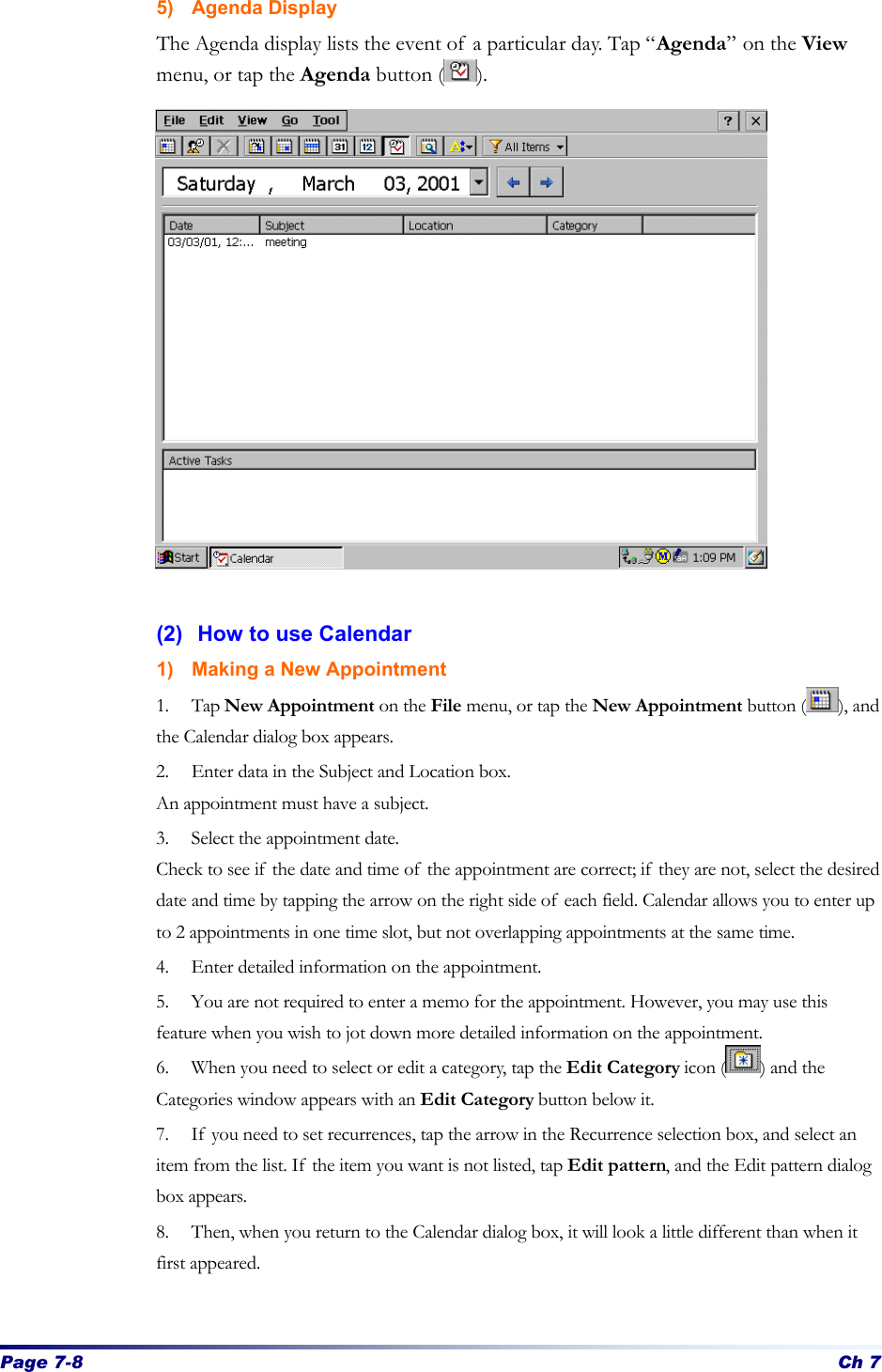 Page 7-8 Ch 7 5) Agenda Display The Agenda display lists the event of a particular day. Tap “Agenda” on the View menu, or tap the Agenda button ( ).                  (2) How to use Calendar 1) Making a New Appointment 1. Tap New Appointment on the File menu, or tap the New Appointment button ( ), and the Calendar dialog box appears. 2. Enter data in the Subject and Location box. An appointment must have a subject.   3. Select the appointment date.   Check to see if the date and time of the appointment are correct; if they are not, select the desired date and time by tapping the arrow on the right side of each field. Calendar allows you to enter up to 2 appointments in one time slot, but not overlapping appointments at the same time.   4. Enter detailed information on the appointment.   5. You are not required to enter a memo for the appointment. However, you may use this feature when you wish to jot down more detailed information on the appointment.   6. When you need to select or edit a category, tap the Edit Category icon ( ) and the Categories window appears with an Edit Category button below it. 7. If you need to set recurrences, tap the arrow in the Recurrence selection box, and select an item from the list. If the item you want is not listed, tap Edit pattern, and the Edit pattern dialog box appears. 8. Then, when you return to the Calendar dialog box, it will look a little different than when it first appeared.    