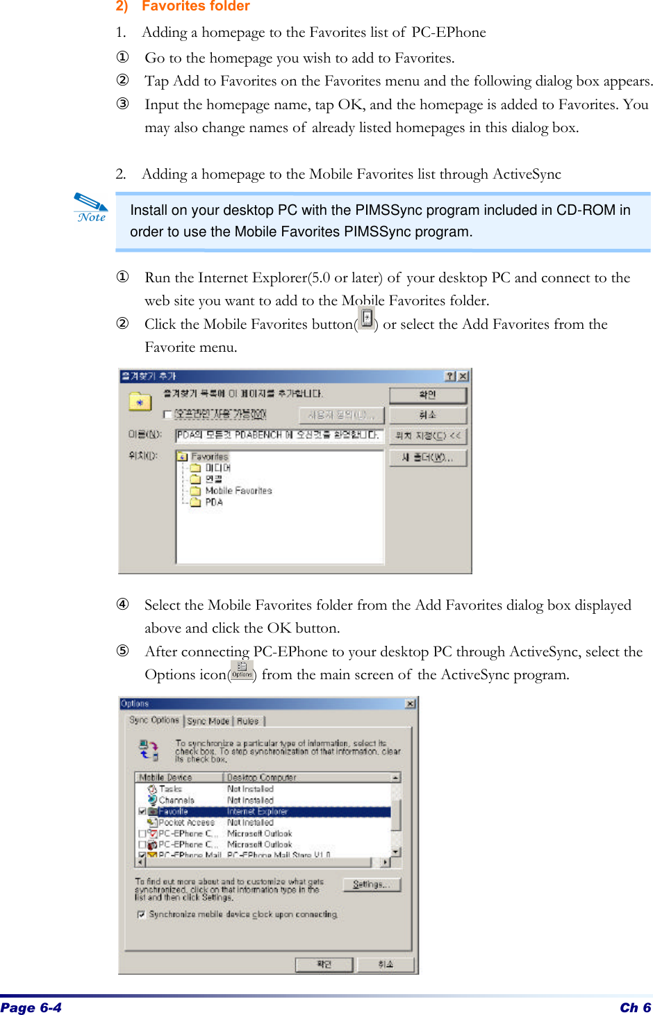 Page 6-4 Ch 6 2) Favorites folder 1. Adding a homepage to the Favorites list of PC-EPhone ① Go to the homepage you wish to add to Favorites. ② Tap Add to Favorites on the Favorites menu and the following dialog box appears.   ③ Input the homepage name, tap OK, and the homepage is added to Favorites. You may also change names of already listed homepages in this dialog box.   2. Adding a homepage to the Mobile Favorites list through ActiveSync    ① Run the Internet Explorer(5.0 or later) of your desktop PC and connect to the web site you want to add to the Mobile Favorites folder. ② Click the Mobile Favorites button( ) or select the Add Favorites from the Favorite menu.          ④ Select the Mobile Favorites folder from the Add Favorites dialog box displayed above and click the OK button. ⑤ After connecting PC-EPhone to your desktop PC through ActiveSync, select the Options icon( ) from the main screen of the ActiveSync program.              Install on your desktop PC with the PIMSSync program included in CD-ROM in order to use the Mobile Favorites PIMSSync program. 