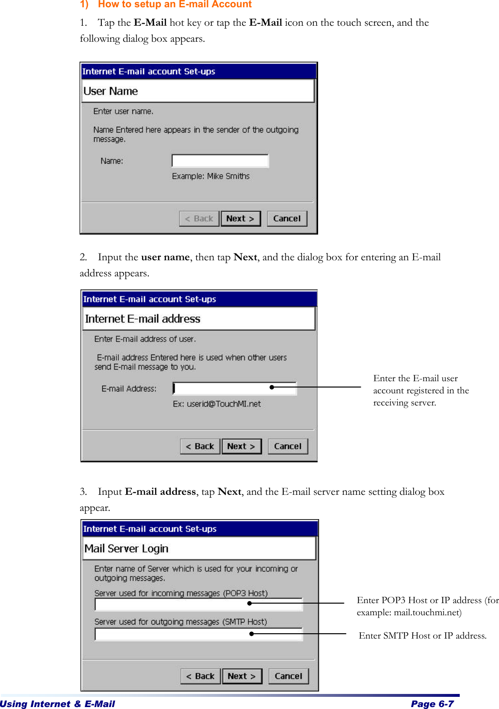 Using Internet &amp; E-Mail  Page 6-7   1) How to setup an E-mail Account 1. Tap the E-Mail hot key or tap the E-Mail icon on the touch screen, and the following dialog box appears.            2. Input the user name, then tap Next, and the dialog box for entering an E-mail address appears.              3. Input E-mail address, tap Next, and the E-mail server name setting dialog box appear.            Enter the E-mail user account registered in the receiving server. Enter POP3 Host or IP address (for example: mail.touchmi.net) Enter SMTP Host or IP address. 