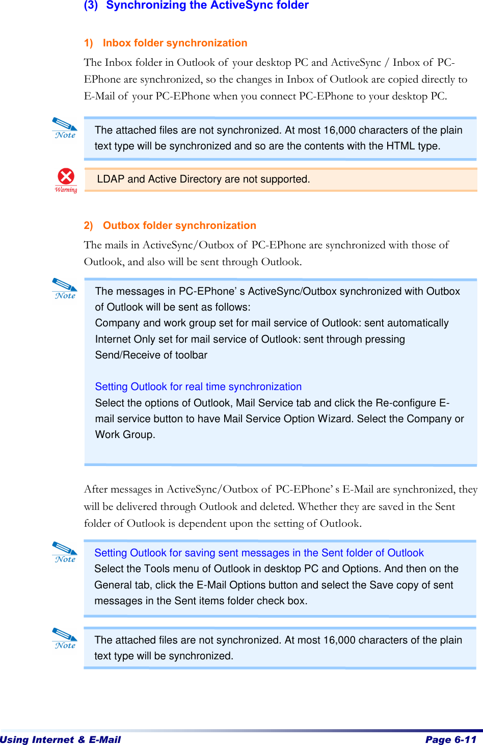 Using Internet &amp; E-Mail  Page 6-11   (3) Synchronizing the ActiveSync folder  1) Inbox folder synchronization The Inbox folder in Outlook of your desktop PC and ActiveSync / Inbox of PC-EPhone are synchronized, so the changes in Inbox of Outlook are copied directly to E-Mail of your PC-EPhone when you connect PC-EPhone to your desktop PC.       2) Outbox folder synchronization The mails in ActiveSync/Outbox of PC-EPhone are synchronized with those of Outlook, and also will be sent through Outlook.              After messages in ActiveSync/Outbox of PC-EPhone’s E-Mail are synchronized, they will be delivered through Outlook and deleted. Whether they are saved in the Sent folder of Outlook is dependent upon the setting of Outlook.             The attached files are not synchronized. At most 16,000 characters of the plain text type will be synchronized and so are the contents with the HTML type. Setting Outlook for saving sent messages in the Sent folder of Outlook   Select the Tools menu of Outlook in desktop PC and Options. And then on the General tab, click the E-Mail Options button and select the Save copy of sent messages in the Sent items folder check box. The messages in PC-EPhone’s ActiveSync/Outbox synchronized with Outbox of Outlook will be sent as follows:   Company and work group set for mail service of Outlook: sent automatically Internet Only set for mail service of Outlook: sent through pressing Send/Receive of toolbar  Setting Outlook for real time synchronization Select the options of Outlook, Mail Service tab and click the Re-configure E-mail service button to have Mail Service Option Wizard. Select the Company or Work Group. The attached files are not synchronized. At most 16,000 characters of the plain text type will be synchronized.   LDAP and Active Directory are not supported. 