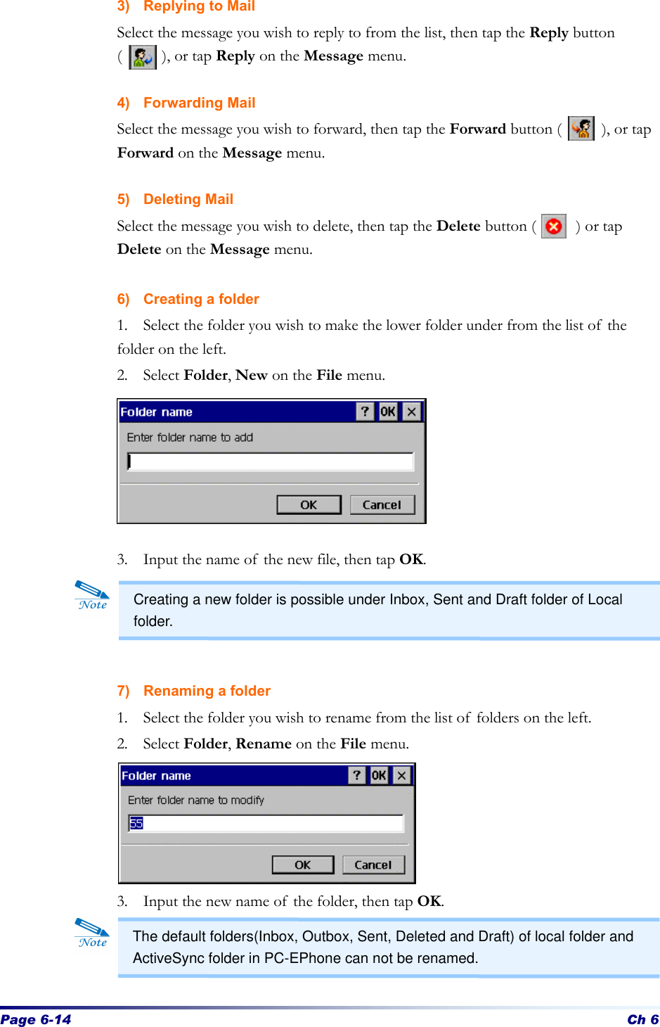 Page 6-14 Ch 6 3) Replying to Mail Select the message you wish to reply to from the list, then tap the Reply button (     ), or tap Reply on the Message menu.  4) Forwarding Mail Select the message you wish to forward, then tap the Forward button (     ), or tap Forward on the Message menu.  5) Deleting Mail Select the message you wish to delete, then tap the Delete button (     ) or tap Delete on the Message menu.  6) Creating a folder 1. Select the folder you wish to make the lower folder under from the list of the folder on the left. 2. Select Folder, New on the File menu.       3.  Input the name of the new file, then tap OK.       7) Renaming a folder   1. Select the folder you wish to rename from the list of folders on the left.   2. Select Folder, Rename on the File menu.        3. Input the new name of the folder, then tap OK.    Creating a new folder is possible under Inbox, Sent and Draft folder of Local folder. The default folders(Inbox, Outbox, Sent, Deleted and Draft) of local folder and ActiveSync folder in PC-EPhone can not be renamed. 
