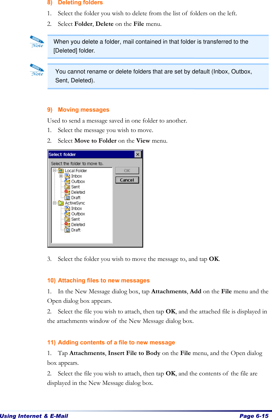 Using Internet &amp; E-Mail  Page 6-15   8) Deleting folders 1. Select the folder you wish to delete from the list of folders on the left.   2. Select Folder, Delete on the File menu.          9) Moving messages Used to send a message saved in one folder to another. 1. Select the message you wish to move.   2. Select Move to Folder on the View menu.             3. Select the folder you wish to move the message to, and tap OK.    10) Attaching files to new messages 1. In the New Message dialog box, tap Attachments, Add on the File menu and the Open dialog box appears. 2. Select the file you wish to attach, then tap OK, and the attached file is displayed in the attachments window of the New Message dialog box.  11) Adding contents of a file to new message 1. Tap Attachments, Insert File to Body on the File menu, and the Open dialog box appears. 2. Select the file you wish to attach, then tap OK, and the contents of the file are displayed in the New Message dialog box.  When you delete a folder, mail contained in that folder is transferred to the [Deleted] folder. You cannot rename or delete folders that are set by default (Inbox, Outbox, Sent, Deleted). 