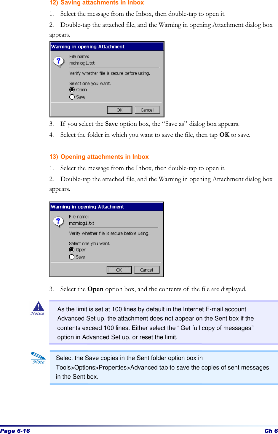 Page 6-16 Ch 6 12) Saving attachments in Inbox 1. Select the message from the Inbox, then double-tap to open it. 2. Double-tap the attached file, and the Warning in opening Attachment dialog box appears.        3. If you select the Save option box, the “Save as” dialog box appears.   4. Select the folder in which you want to save the file, then tap OK to save.  13) Opening attachments in Inbox 1. Select the message from the Inbox, then double-tap to open it. 2. Double-tap the attached file, and the Warning in opening Attachment dialog box appears.         3. Select the Open option box, and the contents of the file are displayed.              Select the Save copies in the Sent folder option box in Tools&gt;Options&gt;Properties&gt;Advanced tab to save the copies of sent messages in the Sent box. As the limit is set at 100 lines by default in the Internet E-mail account Advanced Set up, the attachment does not appear on the Sent box if the contents exceed 100 lines. Either select the “Get full copy of messages” option in Advanced Set up, or reset the limit. 