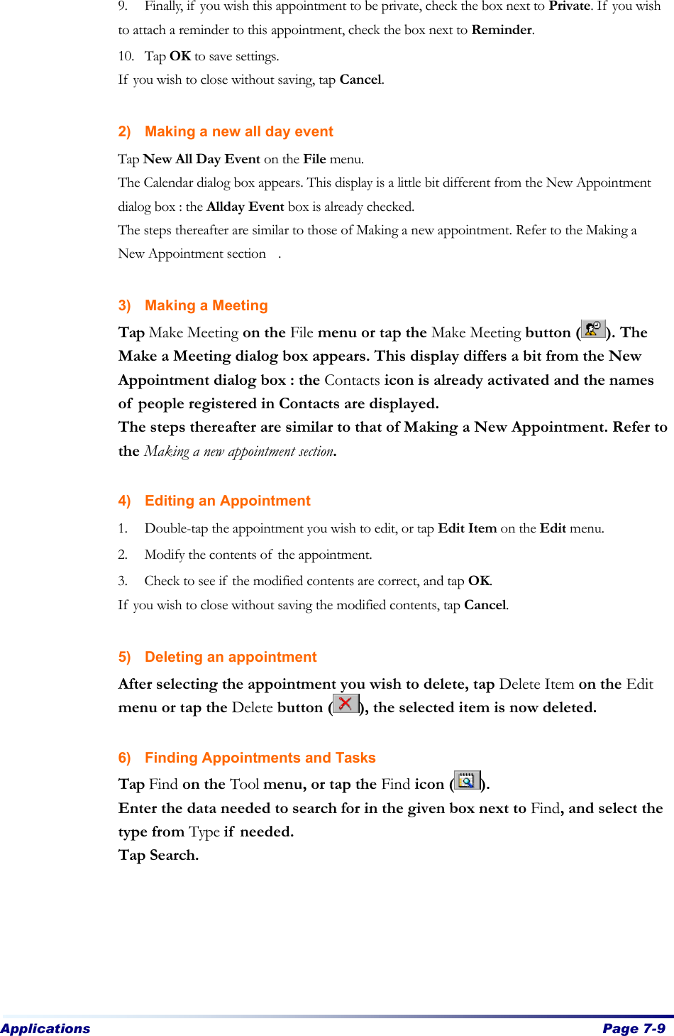 Applications  Page 7-9   9. Finally, if you wish this appointment to be private, check the box next to Private. If you wish to attach a reminder to this appointment, check the box next to Reminder. 10. Tap OK to save settings. If you wish to close without saving, tap Cancel.    2) Making a new all day event Tap New All Day Event on the File menu.   The Calendar dialog box appears. This display is a little bit different from the New Appointment dialog box : the Allday Event box is already checked. The steps thereafter are similar to those of Making a new appointment. Refer to the Making a New Appointment section .    3) Making a Meeting Tap Make Meeting on the File menu or tap the Make Meeting button ( ). The Make a Meeting dialog box appears. This display differs a bit from the New Appointment dialog box : the Contacts icon is already activated and the names of people registered in Contacts are displayed. The steps thereafter are similar to that of Making a New Appointment. Refer to the Making a new appointment section.  4) Editing an Appointment 1. Double-tap the appointment you wish to edit, or tap Edit Item on the Edit menu. 2. Modify the contents of the appointment.   3. Check to see if the modified contents are correct, and tap OK.   If you wish to close without saving the modified contents, tap Cancel.    5) Deleting an appointment After selecting the appointment you wish to delete, tap Delete Item on the Edit menu or tap the Delete button ( ), the selected item is now deleted.  6) Finding Appointments and Tasks Tap Find on the Tool menu, or tap the Find icon ( ).   Enter the data needed to search for in the given box next to Find, and select the type from Type if needed. Tap Search. 