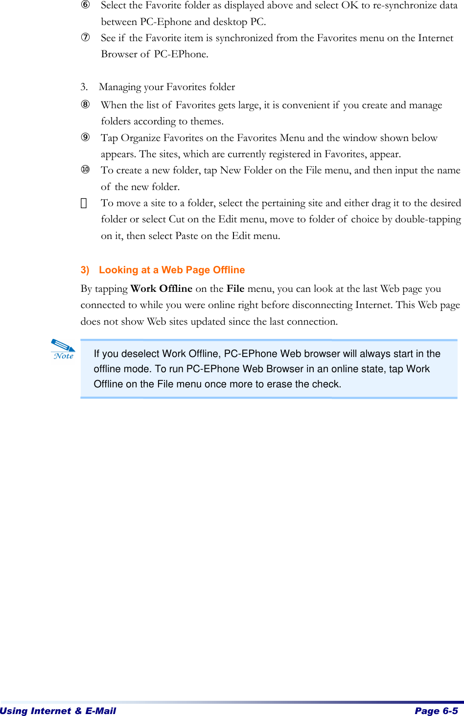 Using Internet &amp; E-Mail  Page 6-5   ⑥ Select the Favorite folder as displayed above and select OK to re-synchronize data between PC-Ephone and desktop PC. ⑦ See if the Favorite item is synchronized from the Favorites menu on the Internet Browser of PC-EPhone.  3. Managing your Favorites folder ⑧ When the list of Favorites gets large, it is convenient if you create and manage folders according to themes. ⑨ Tap Organize Favorites on the Favorites Menu and the window shown below appears. The sites, which are currently registered in Favorites, appear.   ⑩ To create a new folder, tap New Folder on the File menu, and then input the name of the new folder.   ⑪ To move a site to a folder, select the pertaining site and either drag it to the desired folder or select Cut on the Edit menu, move to folder of choice by double-tapping on it, then select Paste on the Edit menu.    3) Looking at a Web Page Offline By tapping Work Offline on the File menu, you can look at the last Web page you connected to while you were online right before disconnecting Internet. This Web page does not show Web sites updated since the last connection.       If you deselect Work Offline, PC-EPhone Web browser will always start in the offline mode. To run PC-EPhone Web Browser in an online state, tap Work Offline on the File menu once more to erase the check. 