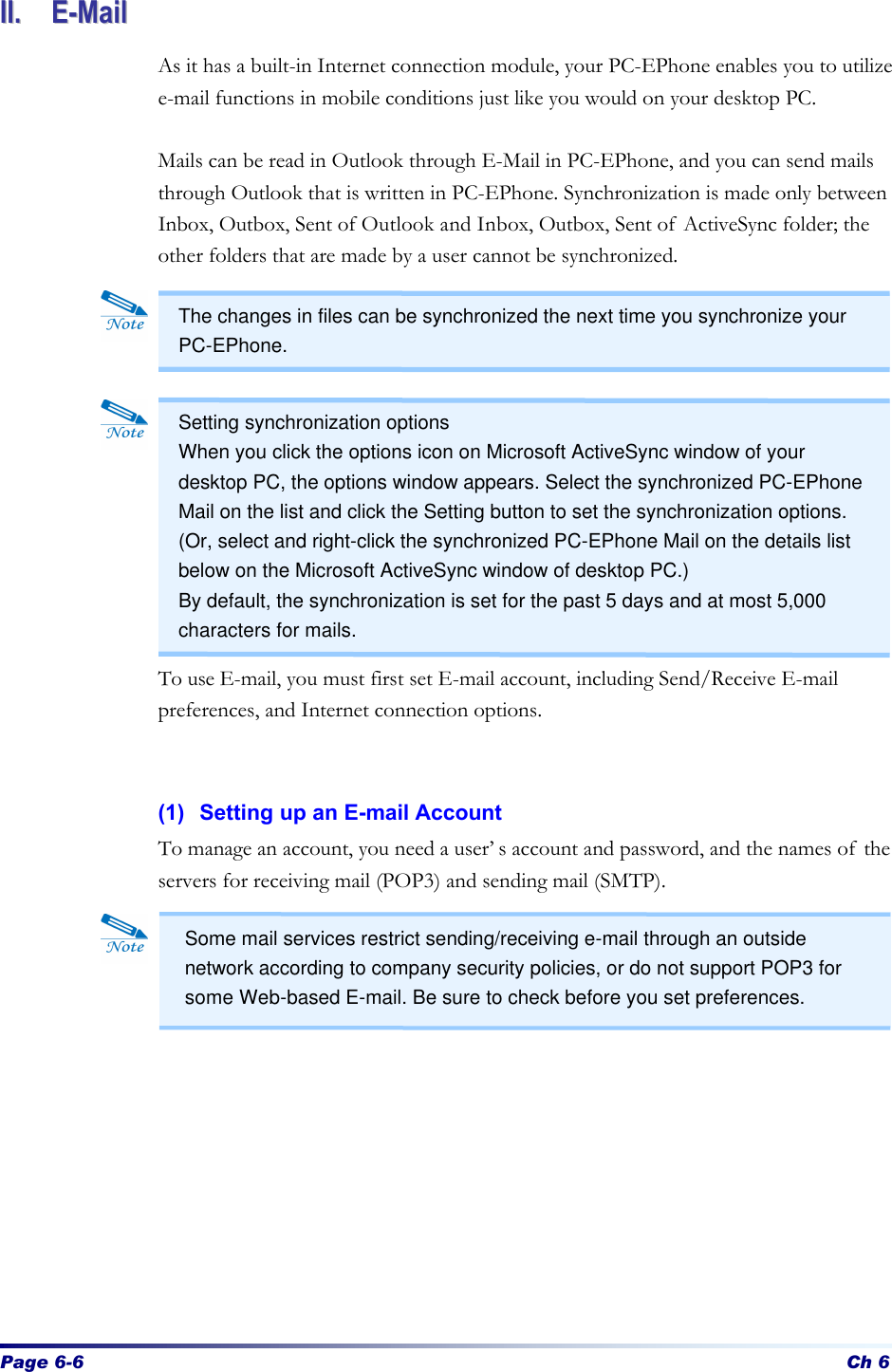 Page 6-6 Ch 6 IIII..  EE--MMaaiill  As it has a built-in Internet connection module, your PC-EPhone enables you to utilize e-mail functions in mobile conditions just like you would on your desktop PC.  Mails can be read in Outlook through E-Mail in PC-EPhone, and you can send mails through Outlook that is written in PC-EPhone. Synchronization is made only between Inbox, Outbox, Sent of Outlook and Inbox, Outbox, Sent of ActiveSync folder; the other folders that are made by a user cannot be synchronized.            To use E-mail, you must first set E-mail account, including Send/Receive E-mail preferences, and Internet connection options.   (1) Setting up an E-mail Account To manage an account, you need a user’s account and password, and the names of the servers for receiving mail (POP3) and sending mail (SMTP).               Some mail services restrict sending/receiving e-mail through an outside network according to company security policies, or do not support POP3 for some Web-based E-mail. Be sure to check before you set preferences. The changes in files can be synchronized the next time you synchronize your PC-EPhone. Setting synchronization options   When you click the options icon on Microsoft ActiveSync window of your desktop PC, the options window appears. Select the synchronized PC-EPhone Mail on the list and click the Setting button to set the synchronization options. (Or, select and right-click the synchronized PC-EPhone Mail on the details list below on the Microsoft ActiveSync window of desktop PC.) By default, the synchronization is set for the past 5 days and at most 5,000 characters for mails. 