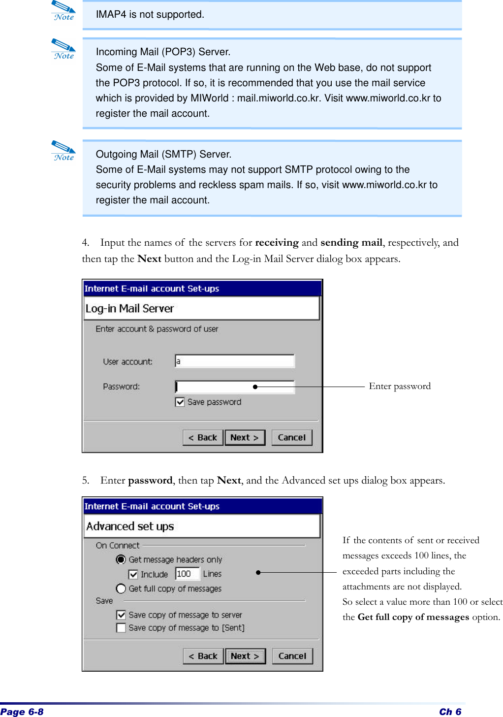 Page 6-8 Ch 6              4. Input the names of the servers for receiving and sending mail, respectively, and then tap the Next button and the Log-in Mail Server dialog box appears.              5. Enter password, then tap Next, and the Advanced set ups dialog box appears.              Enter password If the contents of sent or received messages exceeds 100 lines, the exceeded parts including the attachments are not displayed. So select a value more than 100 or select the Get full copy of messages option. Incoming Mail (POP3) Server. Some of E-Mail systems that are running on the Web base, do not support the POP3 protocol. If so, it is recommended that you use the mail service which is provided by MIWorld : mail.miworld.co.kr. Visit www.miworld.co.kr to register the mail account. Outgoing Mail (SMTP) Server. Some of E-Mail systems may not support SMTP protocol owing to the security problems and reckless spam mails. If so, visit www.miworld.co.kr to register the mail account. IMAP4 is not supported. 