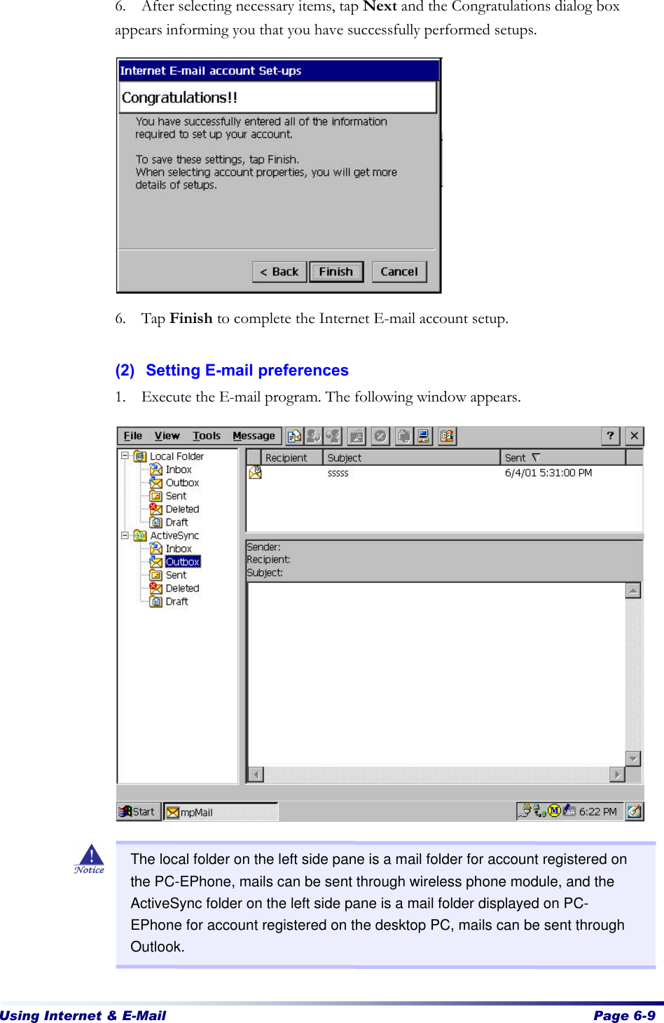 Using Internet &amp; E-Mail  Page 6-9   6. After selecting necessary items, tap Next and the Congratulations dialog box appears informing you that you have successfully performed setups.             6. Tap Finish to complete the Internet E-mail account setup.    (2) Setting E-mail preferences 1. Execute the E-mail program. The following window appears.                       The local folder on the left side pane is a mail folder for account registered on the PC-EPhone, mails can be sent through wireless phone module, and the ActiveSync folder on the left side pane is a mail folder displayed on PC-EPhone for account registered on the desktop PC, mails can be sent through Outlook. 