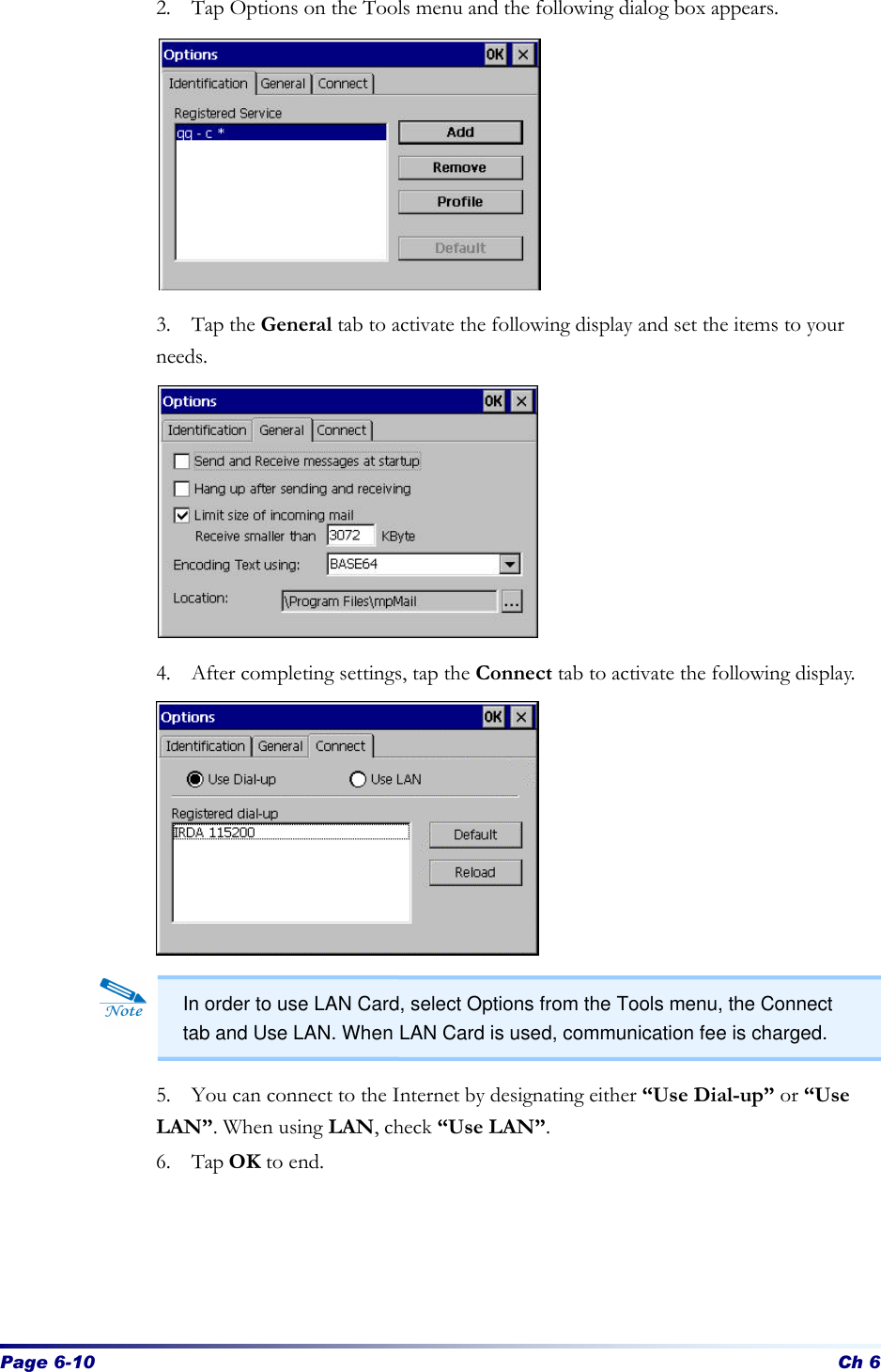 Page 6-10 Ch 6 2. Tap Options on the Tools menu and the following dialog box appears.           3. Tap the General tab to activate the following display and set the items to your needs.           4. After completing settings, tap the Connect tab to activate the following display.              5. You can connect to the Internet by designating either “Use Dial-up” or “Use LAN”. When using LAN, check “Use LAN”. 6. Tap OK to end.       In order to use LAN Card, select Options from the Tools menu, the Connect tab and Use LAN. When LAN Card is used, communication fee is charged. 