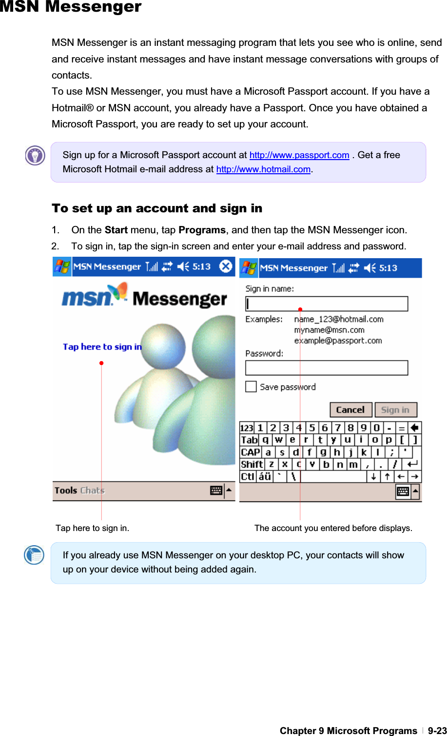 GChapter 9 Microsoft Programs   9-23 MSN Messenger MSN Messenger is an instant messaging program that lets you see who is online, send and receive instant messages and have instant message conversations with groups of contacts. To use MSN Messenger, you must have a Microsoft Passport account. If you have a Hotmail® or MSN account, you already have a Passport. Once you have obtained a Microsoft Passport, you are ready to set up your account. To set up an account and sign in 1. On the Start menu, tap Programs, and then tap the MSN Messenger icon. 2.  To sign in, tap the sign-in screen and enter your e-mail address and password.   Tap here to sign in.  The account you entered before displays. Sign up for a Microsoft Passport account at http://www.passport.com . Get a free Microsoft Hotmail e-mail address at http://www.hotmail.com.If you already use MSN Messenger on your desktop PC, your contacts will show up on your device without being added again. 