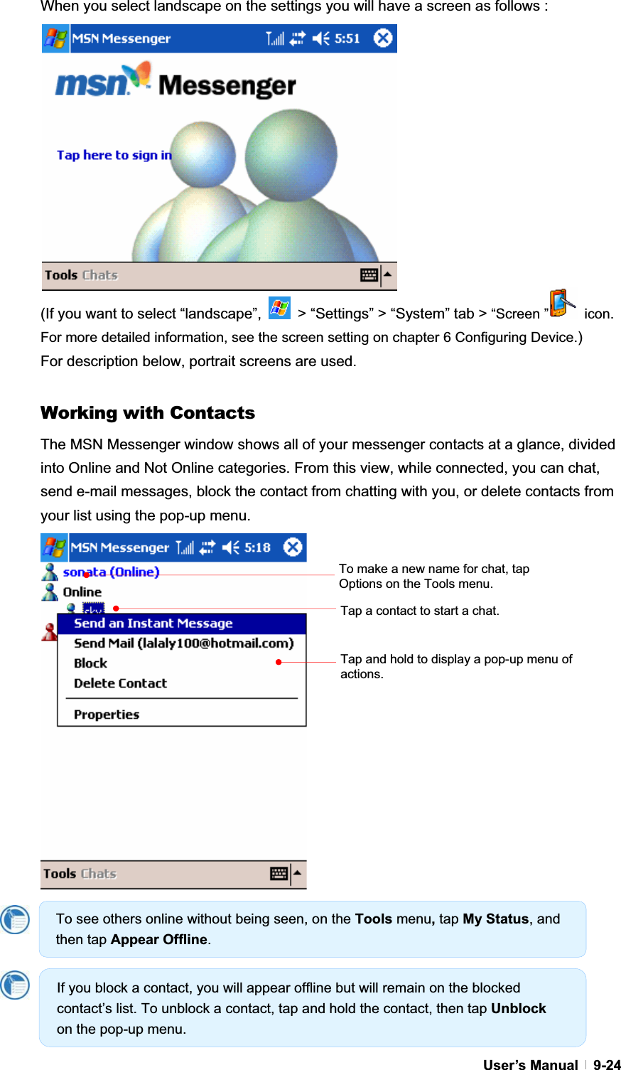 GUser’s Manual   9-24When you select landscape on the settings you will have a screen as follows :   (If you want to select “landscape”,    &gt; “Settings” &gt; “System” tab &gt; “Screen ”  icon. For more detailed information, see the screen setting on chapter 6 Configuring Device.)For description below, portrait screens are used. Working with Contacts The MSN Messenger window shows all of your messenger contacts at a glance, divided into Online and Not Online categories. From this view, while connected, you can chat, send e-mail messages, block the contact from chatting with you, or delete contacts from your list using the pop-up menu. Tap and hold to display a pop-up menu of actions.Tap a contact to start a chat. To make a new name for chat, tap Options on the Tools menu. To see others online without being seen, on the Tools menu,tap My Status, and then tap Appear Offline.If you block a contact, you will appear offline but will remain on the blocked contact’s list. To unblock a contact, tap and hold the contact, then tap Unblockon the pop-up menu. 