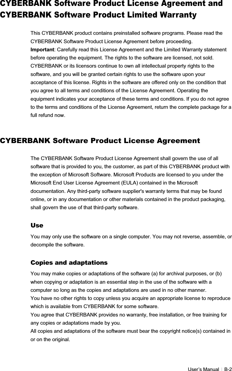 GUser’s Manual   B-2CYBERBANK Software Product License Agreement and CYBERBANK Software Product Limited Warranty This CYBERBANK product contains preinstalled software programs. Please read the CYBERBANK Software Product License Agreement before proceeding. Important: Carefully read this License Agreement and the Limited Warranty statement before operating the equipment. The rights to the software are licensed, not sold. CYBERBANK or its licensors continue to own all intellectual property rights to the software, and you will be granted certain rights to use the software upon your acceptance of this license. Rights in the software are offered only on the condition that you agree to all terms and conditions of the License Agreement. Operating the equipment indicates your acceptance of these terms and conditions. If you do not agree to the terms and conditions of the License Agreement, return the complete package for a full refund now. CYBERBANK Software Product License AgreementThe CYBERBANK Software Product License Agreement shall govern the use of all software that is provided to you, the customer, as part of this CYBERBANK product with the exception of Microsoft Software. Microsoft Products are licensed to you under the Microsoft End User License Agreement (EULA) contained in the Microsoft documentation. Any third-party software supplier&apos;s warranty terms that may be found online, or in any documentation or other materials contained in the product packaging, shall govern the use of that third-party software. UseYou may only use the software on a single computer. You may not reverse, assemble, or decompile the software. Copies and adaptations You may make copies or adaptations of the software (a) for archival purposes, or (b) when copying or adaptation is an essential step in the use of the software with a computer so long as the copies and adaptations are used in no other manner. You have no other rights to copy unless you acquire an appropriate license to reproduce which is available from CYBERBANK for some software. You agree that CYBERBANK provides no warranty, free installation, or free training for any copies or adaptations made by you. All copies and adaptations of the software must bear the copyright notice(s) contained in or on the original. 
