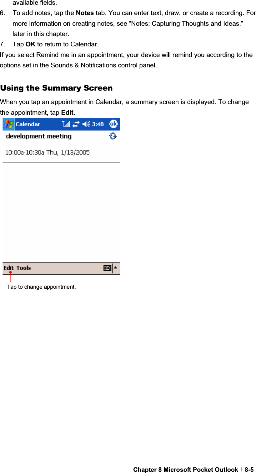 GChapter 8 Microsoft Pocket Outlook   8-5available fields. 6.  To add notes, tap the Notes tab. You can enter text, draw, or create a recording. For more information on creating notes, see “Notes: Capturing Thoughts and Ideas,” later in this chapter. 7. Tap OK to return to Calendar. If you select Remind me in an appointment, your device will remind you according to the options set in the Sounds &amp; Notifications control panel. Using the Summary Screen When you tap an appointment in Calendar, a summary screen is displayed. To change the appointment, tap Edit.Tap to change appointment. 