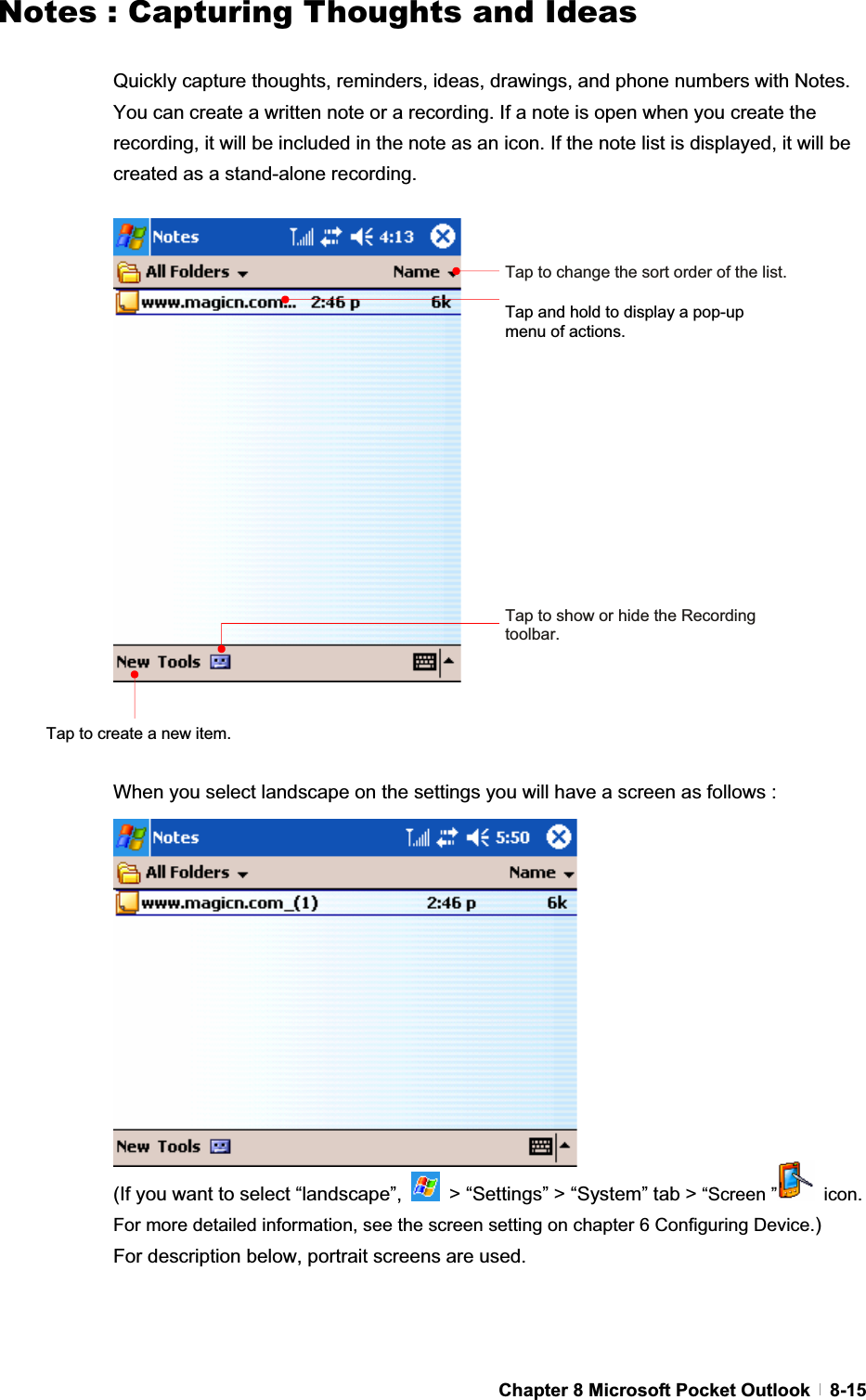 GChapter 8 Microsoft Pocket Outlook   8-15Notes : Capturing Thoughts and IdeasQuickly capture thoughts, reminders, ideas, drawings, and phone numbers with Notes. You can create a written note or a recording. If a note is open when you create the recording, it will be included in the note as an icon. If the note list is displayed, it will be created as a stand-alone recording.When you select landscape on the settings you will have a screen as follows :   (If you want to select “landscape”,    &gt; “Settings” &gt; “System” tab &gt; “Screen ”  icon. For more detailed information, see the screen setting on chapter 6 Configuring Device.)For description below, portrait screens are used. Tap to change the sort order of the list.Tap and hold to display a pop-up menu of actions. Tap to show or hide the Recording toolbar.Tap to create a new item. 