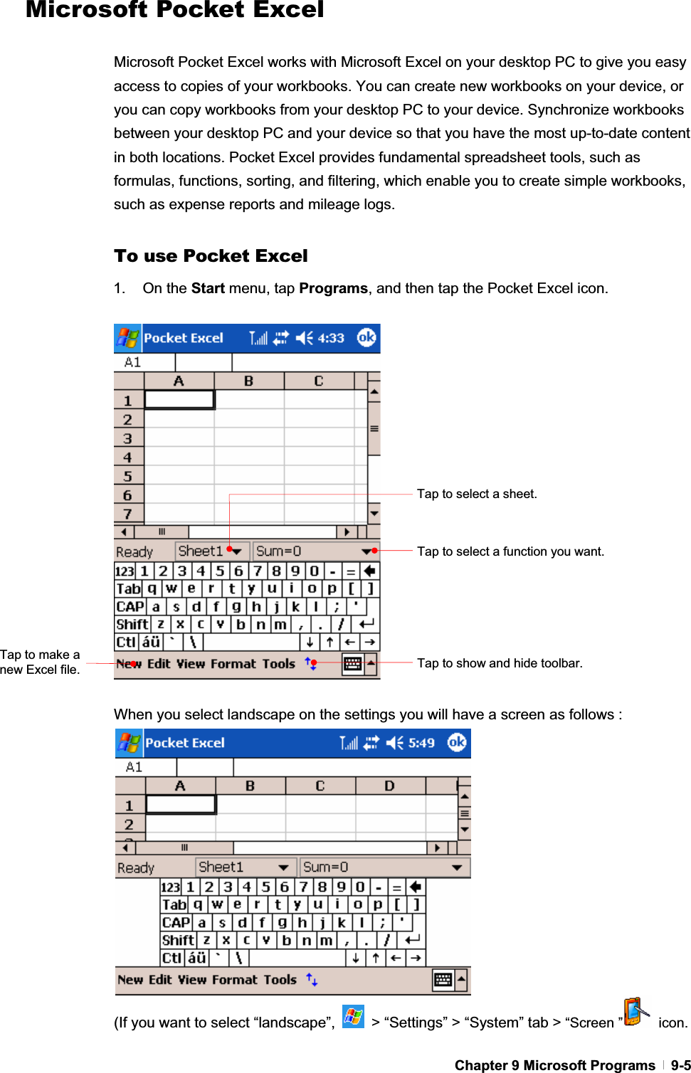 GChapter 9 Microsoft Programs   9-5Microsoft Pocket Excel Microsoft Pocket Excel works with Microsoft Excel on your desktop PC to give you easy access to copies of your workbooks. You can create new workbooks on your device, or you can copy workbooks from your desktop PC to your device. Synchronize workbooks between your desktop PC and your device so that you have the most up-to-date content in both locations. Pocket Excel provides fundamental spreadsheet tools, such as formulas, functions, sorting, and filtering, which enable you to create simple workbooks, such as expense reports and mileage logs. To use Pocket Excel 1. On the Start menu, tap Programs, and then tap the Pocket Excel icon. When you select landscape on the settings you will have a screen as follows :   (If you want to select “landscape”,    &gt; “Settings” &gt; “System” tab &gt; “Screen ”  icon. Tap to select a function you want. Tap to select a sheet. Tap to show and hide toolbar. Tap to make a new Excel file. 